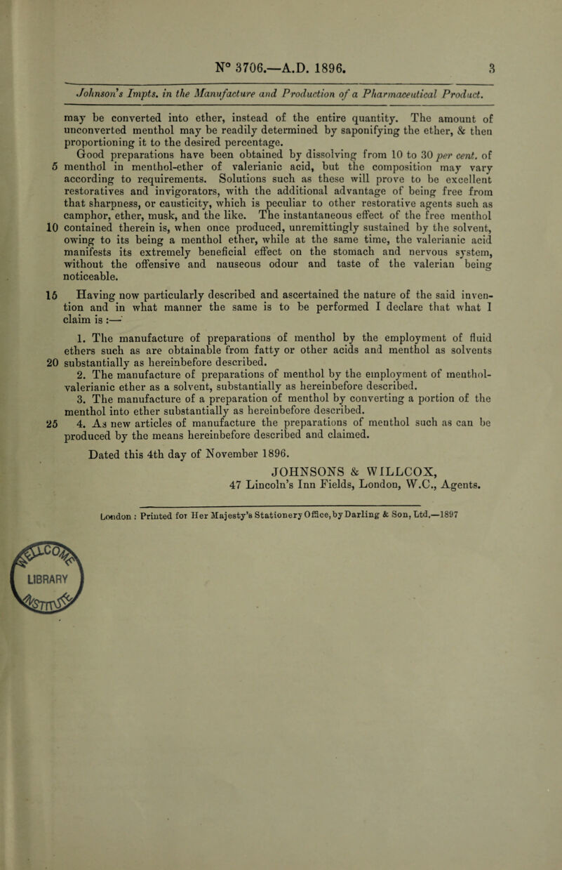 Johnson s Impts, in the Manufacture and Production of a Pharmaceutical Product. may be converted into ether, instead of the entire quantity. The amount of unconverted menthol may be readily determined by saponifying the ether, & then proportioning it to the desired percentage. Good preparations have been obtained by dissolving from 10 to 30 per cent, of 5 menthol in menthol-ether of valerianic acid, but the composition may vary according to requirements. Solutions such as these will prove to be excellent restoratives and invigorators, with the additional advantage of being free from that sharpness, or causticity, which is peculiar to other restorative agents such as camphor, ether, musk, and the like. The instantaneous effect of the free menthol 10 contained therein is, when once produced, unremittingly sustained by the solvent, owing to its being a menthol ether, while at the same time, the valerianic acid manifests its extremely beneficial effect on the stomach and nervous system, without the offensive and nauseous odour and taste of the valerian being noticeable. 16 Having now particularly described and ascertained the nature of the said inven¬ tion and in what manner the same is to be performed I declare that what 1 claim is :— 1. The manufacture of preparations of menthol by the employment of fluid ethers such as are obtainable from fatty or other acids and menthol as solvents 20 substantially as hereinbefore described. 2. The manufacture of preparations of menthol by the employment of mentliol- valerianic ether as a solvent, substantially as hereinbefore described. 3. The manufacture of a preparation of menthol by converting a portion of the menthol into ether substantially as hereinbefore described. 25 4. As new articles of manufacture the preparations of menthol such as can he produced by the means hereinbefore described and claimed. Dated this 4th day of November 1896. JOHNSONS & WILLCOX, 47 Lincoln’s Inn Fields, London, VV.C., Agents. Lfxidon : Printed for Her Majesty’s Stationery Office,by Darling & Son, Ltd.—1897