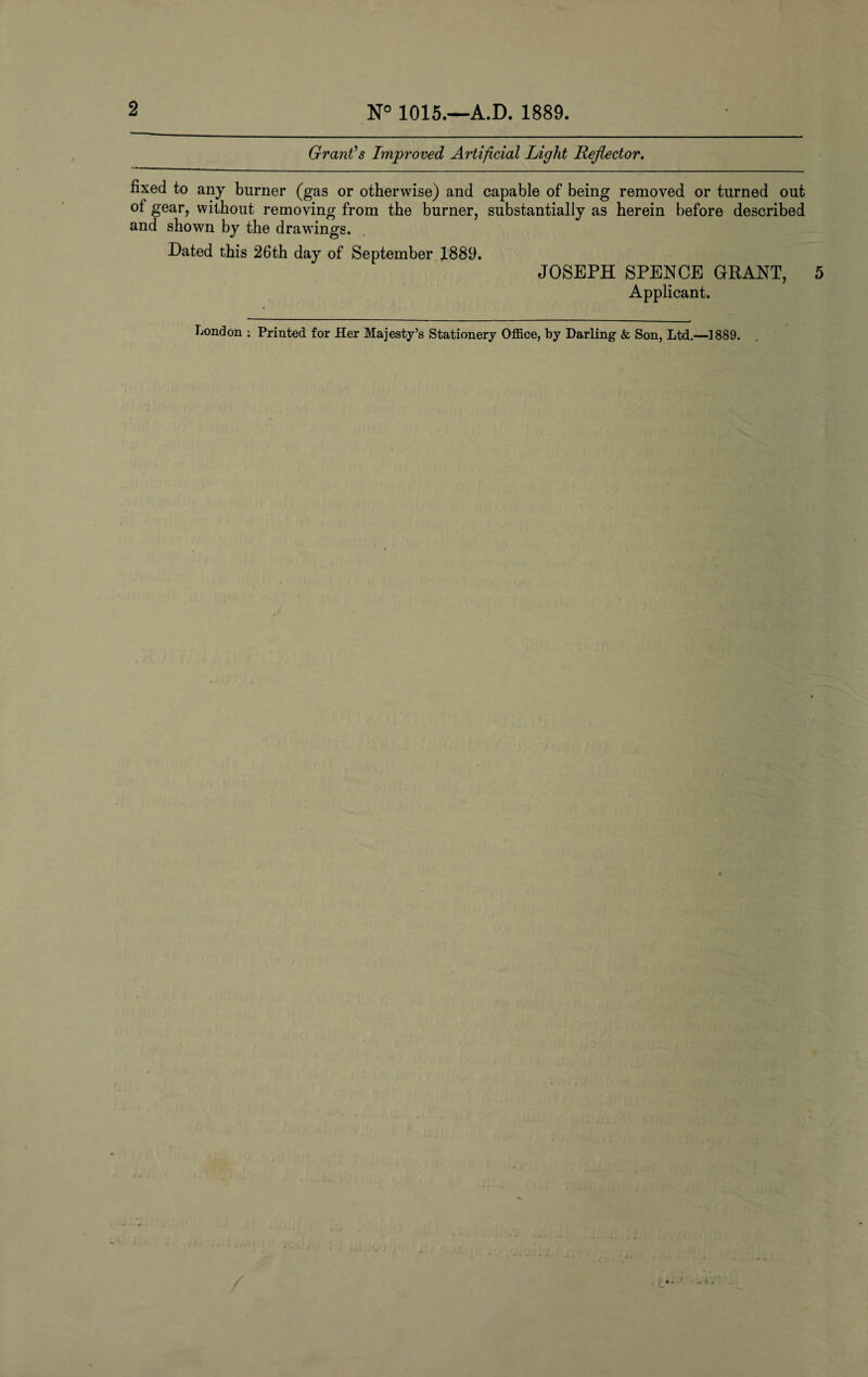 2 N° 1015.—A.D. 1889. Grant's Improved Artificial Light Reflector. fixed to any burner (gas or otherwise) and capable of being removed or turned out ot gear, without removing from the burner, substantially as herein before described and shown by the drawings. Dated this 26th day of September 1889. JOSEPH SPENCE GRANT, 5 Applicant. London : Printed for Her Majesty’s Stationery Office, by Darling & Son, Ltd.—1889. / . ) j