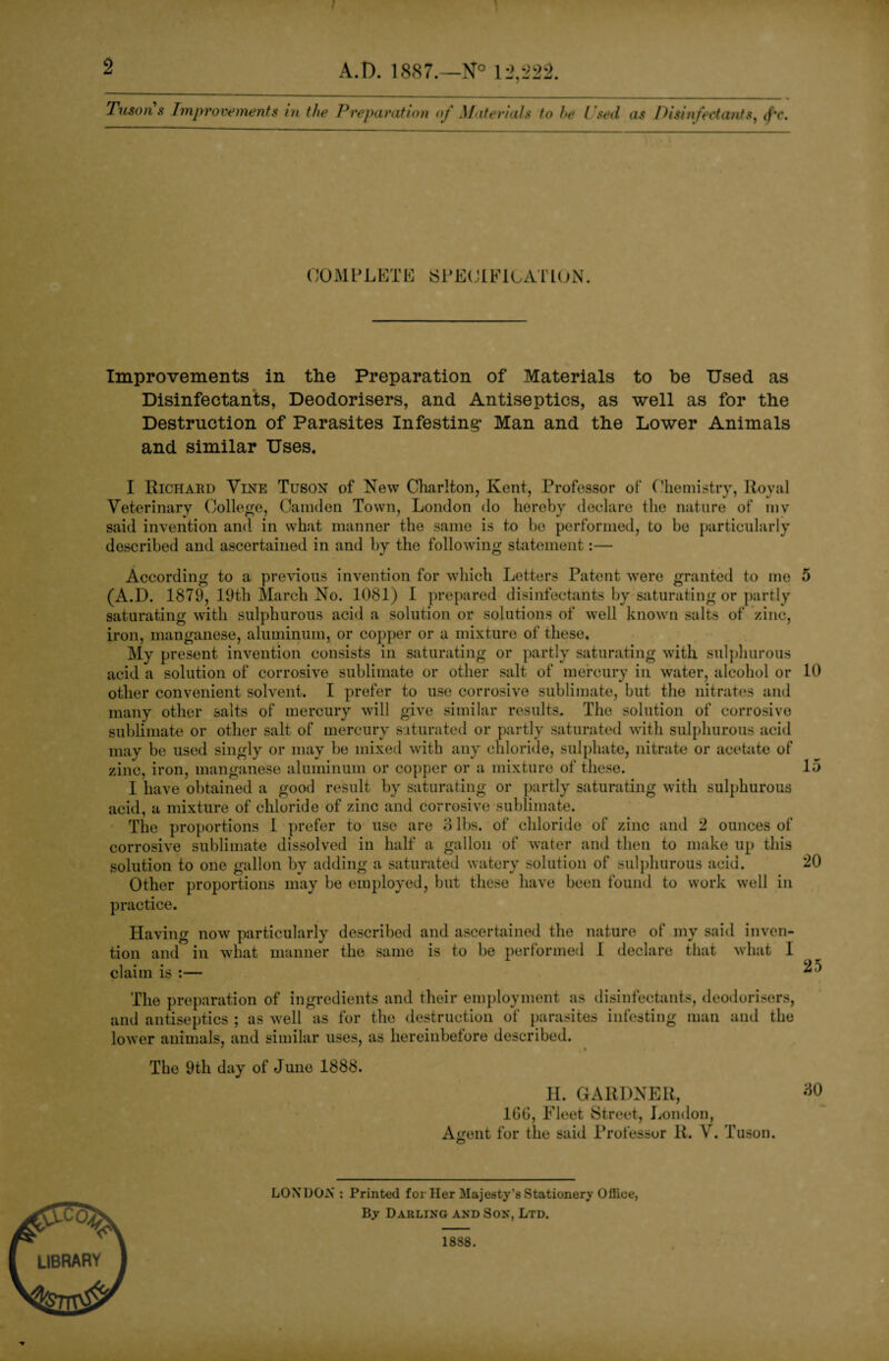 2 A.D. 1887.—N° 12,222. Tuson s Improvements in the Preparation of Materials to he Used as Disinfectants, (f'c. COMPLETE SPECIFICATION. Improvements in the Preparation of Materials to he Used as Disinfectants, Deodorisers, and Antiseptics, as well as for the Destruction of Parasites Infesting* Man and the Lower Animals and similar Uses. I Richard Vine Tuson of New Charlton, Kent, Professor of Chemistry, Royal Veterinary College, Camden Town, London do hereby declare the nature of mv said invention and in what manner the same is to be performed, to be particularly described and ascertained in and by the following statement:— According to a previous invention for which Letters Patent were granted to me 5 (A.D. 1879, 19th March No. 1081) I prepared disinfectants by saturating or partly saturating with sulphurous acid a solution or solutions of well known salts of zinc, iron, manganese, aluminum, or copper or a mixture of these. My present invention consists in saturating or partly saturating with sulphurous acid a solution of corrosive sublimate or other salt of mercury in water, alcohol or 10 other convenient solvent. I prefer to use corrosive sublimate, but the nitrates and many other salts of mercury will give similar results. The solution of corrosive sublimate or other salt of mercury saturated or partly saturated with sulphurous acid may be used singly or may be mixed with any chloride, sulphate, nitrate or acetate of zinc, iron, manganese aluminum or copper or a mixture of these. 15 1 have obtained a good result by saturating or partly saturating with sulphurous acid, a mixture of chloride of zinc and corrosive sublimate. The proportions 1 prefer to use are 3 lbs. of chloride of zinc and 2 ounces of corrosive sublimate dissolved in half a gallon of water and then to make up this solution to one gallon by adding a saturated watery solution of sulphurous acid. 20 Other proportions may be employed, but these have been found to work well in practice. Having now particularly described and ascertained the nature of my said inven¬ tion and in what manner the same is to be performed I declare that what I claim is :— ^ } The preparation of ingredients and their employment as disinfectants, deodorisers, and antiseptics ; as well as for the destruction of parasites infesting man and the lower animals, and similar uses, as hereinbefore described. The 9th day of June 1888. H. GARDNER, 1GG, Fleet Street, London, A«rent for the said Rrofessor R. V. Tuson. O LONDON : Printed fci Her Majesty’s Stationery Oftice, By Darling and Son, Ltd.