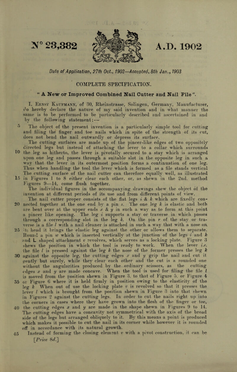 a? Date of Application, 27th Oct., 1902—Accepted, 8th Jan., 7903 COMPLETE SPECIFICATION. “ A New or Improved Combined Nail Cutter and Nail File I, Ernst Katjfmann, of 30, Plieinstrasse, Solingen, Germany, Manufacturer, Go liereby declare the nature of my said invention and in what manner the same is to be performed to be particularly described and ascertained in and by the following statement; — ,r> The object of the present invention is a particularly simple tool for cutting and filing the finger and toe nails which in spite of the strength of its cut, does not bend the nail outwardly or depress its surface. The cutting surfaces are made up of the pincer-like edges of two oppositely directed legs but instead of attaching the lever to a collar which surrounds 10 the le g as hitherto, the lever is pivotally secured to a stay which is arranged upon one leg and passes through a suitable slot in the opposite leg in such a way that the lever in its outermost position forms a continuation of one leg. Thus when handling the tool the lever which is formed as a file stands vertical The cutting surface of the nail cutter can therefore equally well, as illustrated 15 in Figures 1 to 8 either clear each other, or, as shewn in the 2nd. method Figures 9—14, come flush together. The individual figures in the accompanying drawings shew the object of the invention at different periods of its use and from different points of view. The nail cutter proper consists of the flat legs i & k which are fixedly eon- 20 needed together at the one end by a pin s. The one leg k is elastic and both are bent over at the upper ends x & y in such a way as to form at this point a pincer like opening. The leg i supports a stay or traverse in which passes through a corresponding slot in the leg k. On the pin r of the stay or tra¬ verse is a file l with a nail cleaner is attached in such a way that with a nose on 25 Ts head it brings the elastic leg against the other or allows them to separate. Hound a pin w which is inserted vertically at the junction of the legs i and k and L shaped attachment v revolves, which serves as a locking plate. Figure 3 shews the position in which the tool is ready to work. When the lever i.e. the file l is pressed against the leg k the nose of the former presses the leg k 30 against the opposite leg, the cutting edges x and y grip the nail and cut it gently but surely, while they clear each other and the cut is a rounded one without the angularities produced by the ordinary scissors, as the cutting edges x and y are made concave. When the tool is used for filing the file l is moved from the position shewn in Figure 3. to that of Figure 5. or Figure 4 36 or Figure G where it is held firmly in position owing to the elasticity of the leg k When out of use the locking plate v is revolved so that it presses the lever l which is brought from the position shewn in Figure 3 into that shewn in Figures 2 against the cutting legs. In order to cut- the nails right up into the corners in cases where they have grown into the flesh of the finger or toe, 40 the cutting edges x and y are made in the shape shewm in Figures 9 to 14. The cutting edges have a concavity not symmetrical with the axis of the broad side of the legs but arranged obliquely to it. By this means a point is produced which makes it possible to cut the nail in its corner while however it is rounded off in accordance with its natural growth. 45 Instead of forming the closing element v with a pivot construction, it can be [Price 8^.]