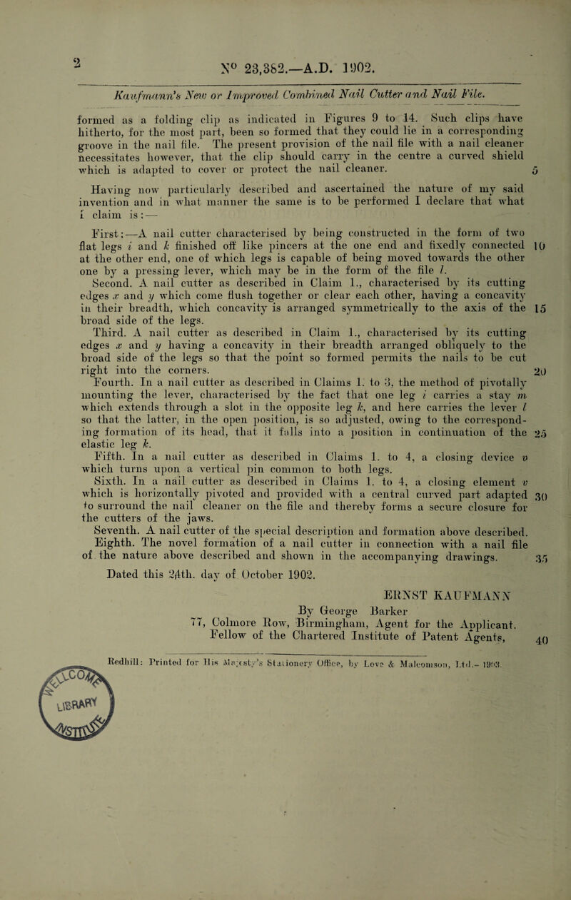 9 N° 23,382.—A.D. 11)02. Kavfmann's New or Improved Combined, Nail Cutter and Nail File. formed as a folding clip as indicated in Figures 9 to 14. Such clips have hitherto, for the most part, been so formed that they could lie in a corresponding groove in the nail file. The present provision of the nail file with a nail cleaner necessitates however, that the clip should carry in the centre a curved shield which is adapted to cover or protect the nail cleaner. Having now particularly described and ascertained the nature of my said invention and in what manner the same is to be performed I declare that what i claim is: — First:—A nail cutter characterised by being constructed in the form of two flat legs i and k finished off like pincers at the one end and fixedly connected 10 at the other end, one of which legs is capable of being moved towards the other one by a pressing lever, which may be in the form of the file /. Second. A nail cutter as described in Claim 1., characterised by its cutting edges x and y which come flush together or clear each other, having a concavity in their breadth, which concavity is arranged symmetrically to the axis of the 15 broad side of the legs. Third. A nail cutter as described in Claim 1., characterised by its cutting edges x and y having a concavity in their breadth arranged obliquely to the broad side of the legs so that the point so formed permits the nails to be cut right into the corners. 20 Fourth. In a nail cutter as described in Claims 1. to o, the method of pivotally mounting the lever, characterised by the fact that one leg i carries a stay m which extends through a slot in the opposite leg Jc, and here carries the lever l so that the latter, in the open position, is so adjusted, owing to the correspond¬ ing formation of its head, that it falls into a position in continuation of the 25 elastic leg Jc. Fifth. In a nail cutter as described in Claims 1. to 4, a closing device v which turns upon a vertical pin common to both legs. Sixth. In a nail cutter as described in Claims 1. to 4, a closing element v which is horizontally pivoted and provided with a central curved part adapted 30 to surround the nail cleaner on the file and thereby forms a secure closure for the cutters of the jaws. Seventh. A nail cutter of the special description and formation above described. Eighth. The novel formation of a nail cutter in connection with a nail file of the nature above described and shown in the accompanying drawings. 35 Dated this 24th. dav of October 1902. ERNST KAUFMANN By George Barker 7T, Colmore Row, Birmingham, Agent for the Applicant. Fellow of the Chartered Institute of Patent Agents, 40
