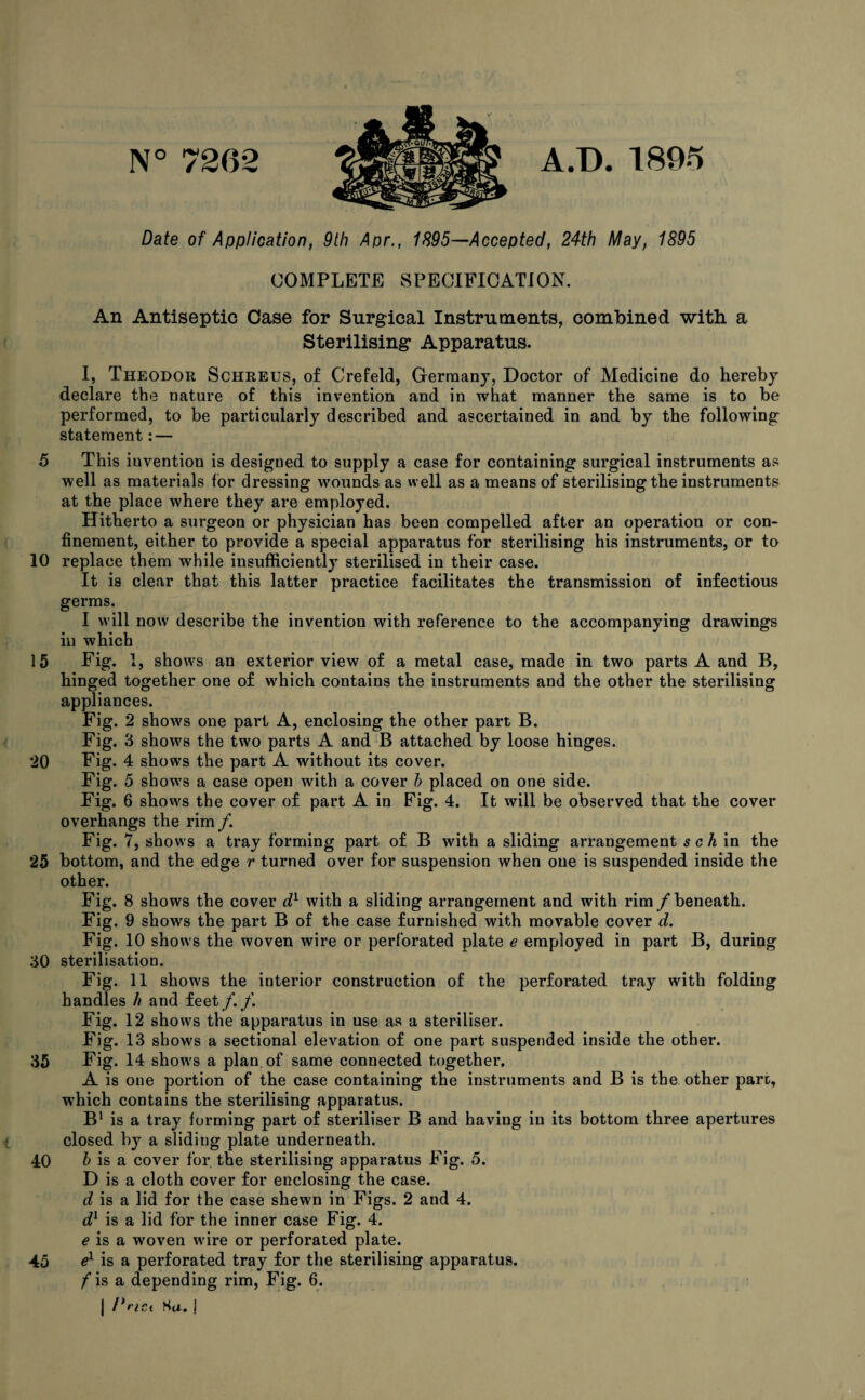 5 10 20 25 30 35 40 45 N° 7262 A.D. 1895 Date of Application, 9th Apr., 1895—Accepted, 24th May, 1895 COMPLETE SPECIFICATION. An Antiseptic Case for Surgical Instruments, combined with a Sterilising Apparatus. I, Theodor Schreus, of Crefeld, Germany, Doctor of Medicine do hereby declare the nature of this invention and in what manner the same is to be performed, to be particularly described and ascertained in and by the following statement: — This invention is designed to supply a case for containing surgical instruments as well as materials for dressing wounds as well as a means of sterilising the instruments at the place where they are employed. Hitherto a surgeon or physician has been compelled after an operation or con¬ finement, either to provide a special apparatus for sterilising his instruments, or to replace them while insufficiently sterilised in their case. It is clear that this latter practice facilitates the transmission of infectious germs. I will now describe the invention with reference to the in which hinged together one of which contains the instruments and the other the sterilising appliances. Fig. 2 shows one part A, enclosing the other part B. Fig. 3 shows the two parts A and B attached by loose hinges. Fig. 4 shows the part A without its cover. Fig. 5 show's a case open with a cover h placed on one side. Fig. 6 show's the cover of part A in Fig. 4. It will be observed that the cover overhangs the rim/. Fig. 7, shows a tray forming part of B with a sliding arrangement s c h in the bottom, and the edge r turned over for suspension when one is suspended inside the other. Fig. 8 shows the cover dl with a sliding arrangement and with rim /beneath. Fig. 9 shows the part B of the case furnished with movable cover d. Fig. 10 shows the woven wire or perforated plate e employed in part B, during sterilisation. Fig. 11 show's the interior construction of the perforated tray with folding handles h and feet/./. Fig. 12 show's the apparatus in use as a steriliser. Fig. 13 shows a sectional elevation of one part suspended inside the other. Fig. 14 show's a plan of same connected together, A is one portion of the case containing the instruments and B is the other pare, which contains the sterilising apparatus. B1 is a tray forming part of steriliser B and having in its bottom three apertures closed by a sliding plate underneath. b is a cover for the sterilising apparatus Fig. 5. D is a cloth cover for enclosing the case. d is a lid for the case shewn in Figs. 2 and 4. d1 is a lid for the inner case Fig. 4. e is a woven w'ire or perforated plate. e1 is a perforated tray for the sterilising apparatus. /is a depending rim, Fig. 6. | I*act Ha, | accompanying drawings