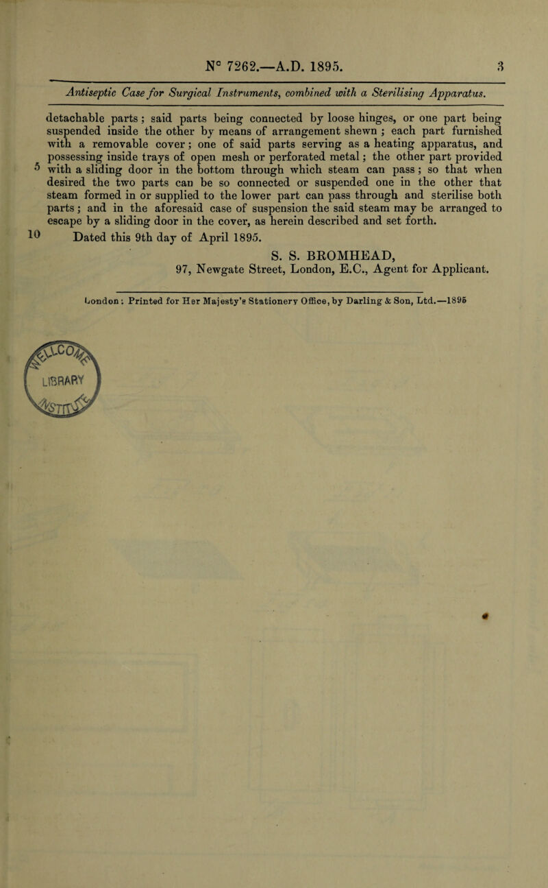 Antiseptic Case for Surgical Instruments, combined with a Sterilising Apparatus. detachable parts; said parts being connected by loose binges, or one part being suspended inside the other by means of arrangement shewn ; each part furnished with a removable cover; one of said parts serving as a heating apparatus, and possessing inside trays of open mesh or perforated metal; the other part provided ,e> with a sliding door in the bottom through which steam can pass; so that when desired the two parts can be so connected or suspended one in the other that steam formed in or supplied to the lower part can pass through and sterilise both parts; and in the aforesaid case of suspension the said steam may be arranged to escape by a sliding door in the cover, as herein described and set forth. ^ Dated this 9th day of April 1895. S. S. BROMHEAD, 97, Newgate Street, London, E.C., Agent for Applicant. London i Printed for Her Majesty’e Stationery Office, by Darling & Son, Ltd.—1895