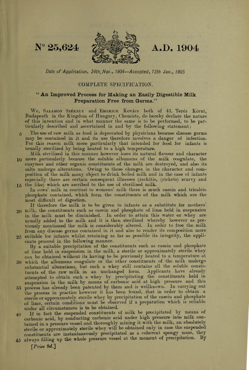 N 25,624 A.D. 1904 Date of Application, 24th, Nov., 1904—Accepted, 12th Jan., 1905 COMPLETE SPECIFICATION. “ An Improved Process for Making an Easily Digestible Milk Preparation Free from Germs.” We, Salamon Szekely and Emerich Kovacs botli of 43, Terez Kbrut, Bndapestli in the Kingdom of Hungary, Chemists, do hereby declare the nature of this invention and in what manner the same is to be performed, to be par¬ ticularly described and ascertained in and by the following statement: 5 The use of raw milk as food is deprecated by physicians because disease germs may be contained in it and its use therefore involves a danger of infection. For this reason milk more particularly that intended for food for infants is usually sterilized by being heated to a high temperature. Milk sterilized in this manner however loses its natural flavour and character IQ more particularly because the soluble albumens of the milk coagulate, the enzymes and other organic constituents of the milk are destroyed, and also its salts undergo alterations. Owing to these changes in the character and com¬ position of the milk many object to drink boiled milk and in the case of infants especially there are certain consequent illnesses (rachitis, (rickets) scurvy and 15 the like) which are ascribed to the use of sterilized milk. In cows’ milk in contrast to womens’ milk there is much casein and tricalcic phosphate contained, which form the constituents of the milk which are the most difficult of digestion. If therefore the milk is to be given to infants as a substitute for mothers' 20 milk, the constituents such as casein and phosphate of lime held in suspension in the milk must be diminished. In order to attain this water or whey are usually added to the milk and it is then sterilized whereby however as pre¬ viously mentioned the milk is considerably altered. In order to free the milk from any disease germs contained in it and also to render its composition more 25 suitable for infants whilst retaining as far as possible its integrity, the appli¬ cants proceed in the following manner. By a suitable precipitation of the constituents such as casein and phosphate of lime held in suspension in the milk, a sterile or approximately sterile whey can be obtained without its having to be previously heated to a temperature at 30 which the albumens coagulate or the other constituents of the milk undergo substantial alterations, but such a whey still contains all the soluble consti¬ tuents of the raw milk in an unchanged form. Applicants have already attempted to obtain such a whey by precipitating the constituents held in suspension in the milk by means of carbonic acid at high pressure and this 35 process has already been patented by them and is wellknown. In carrying out the process in practice however it has been found, that in order to obtain a sterile or approximately sterile whey by precipitation of the casein and phosphate of lime, certain conditions must be observed if a preparation which is reliable under all circumstances is to be obtained. 40 If in fact the suspended constituents of milk be precipitated by means of carbonic acid, by conducting carbonic acid under high pressure into milk con¬ tained in a pressure vessel and thoroughly mixing it with the milk, an absolutely sterile or approximately sterile whey will be obtained only in case the suspended constituents are instantaneously precipitated as a coherent spongy mass, they 45 always filling up the whole pressure vessel at the moment of precipitation. By TPrice 8d.~\ * -