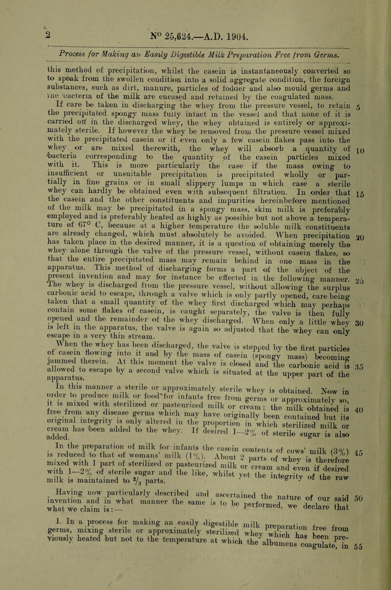 Process for Making an Easily Digestible Milk Preparation Free from Germs. this method of precipitation, whilst the casein is instantaneously converted so to speak from the swollen condition into a solid aggregate condition, the foreign substances, such as dirt, manure, particles of fodder and also mould germs and me 'bacteria of the milk are encased and retained by the coagulated mass. If care be taken in discharging the wThey from the pressure vessel, to retain ^ the precipitated spongy mass fully intact in the vessel and that none of it is carried otf in the discharged whey, the whey obtained is entirely or approxi¬ mately sterile. If however the whey be removed from the pressure vessel mixed with the precipitated casein or if even only a few casein flakes pass into the whey or are mixed therewith, the whey will absorb a quantity of 'bacteria corresponding to the quantity of the casein particles mixed with it. This is more particularly the case if the mass owing to insufficient or unsuitable precipitation is precipitated wholly or par¬ tially in fine grains or in small slippery lumps in which case a sterile whey can hardly be obtained even with subsequent filtration. In order that the casein and the other constituents and impurities hereinbefore mentioned of the milk may be precipitated in a spongy mass, skim milk is preferably employed and is preferably heated as highly as possible but not above a tempera¬ ture of 67° C, because at a higher temperature the soluble milk constituents aie already changed, which must absolutely be avoided. When precipitation has taken place in the desired manner, it is a question of obtaining merely the whey alone through the valve of the pressure vessel, without casein flakes, so that the entire precipitated mass may remain behind in one mass in the apparatus. This method of discharging forms a part of the object of the present invention and may for instance be effected in the following manner. 05 I lie whey is discharged from the pressure vessel, without allowing the surplus caibonic acid to escape, through a valve which is only partly opened, care being taken that a small quantity of the whey first discharged ‘which may perhaps contain some flakes of casein, is caught separately, the valve is then fully opened and the remainder of the whey discharged.1 When only a little whev 30 is left in the apparatus, the valve is again so adjusted that the whey can only escape m a very thin stream. J J When the whey lias been discharged, the valve is stopped by the first particles of casern flowing into it and by the mass of casein (spongy mass) becoming jammed therein. At this moment the valve is closed and the carbonic acid is 35 apparatus° eSCa')e ,-V a s<‘con< va've which is situated at the upper part of the In this manner a sterile or approximately sterile whey is obtained. Now in mdei to produce milk or food for infants free from germs or approximately so it is mixed with sterilized or pasteurized milk or cream; the milk obtained is 40 free from any disease germs which may have originally been contained but its 4 original integrity is only altered in the proportion in which sterilized milk or cream has been added to the whey. If desired I- ‘>0/ nf _+ d . 1or a,qq,e<p J 1 './G o± sterile sugar is also In the preparation of milk for infants the casein contents of cows’ milk ft0/ \ ,F SMI ss s=assum  fr'”i sit sat-sr,h* *>•* >-** Having now particularly described and ascertained the nature of our said 50 whaTw°enclalm is: ““ ^ S8me 18 to be P^med, we declare that geL^mi^^^^SS wtvrrr ^ viously heated but not to the temperature at which theklbLens cLgdatefL 55