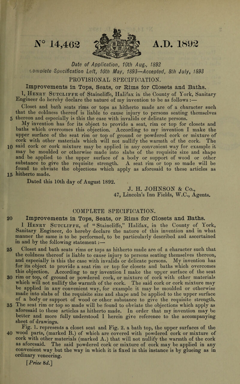 i\° 14,462 A.D. 1892 Date of Application, 10th Aug., 1892 complete Specification Left, 10th May, 1893—Accepted, 8th July, 1893 PROVISIONAL SPECIFICATION. Improvements in Tops, Seats, or Rims for Closets and Baths. I,.Henry Sutcliffe of Staincliffe, Halifax in the County of York, Sanitary Engineer do hereby declare the nature of my invention to be as follows :— Closet and bath seats rims or tops as hitherto made are of a character such that the coldness thereof is liable to cause injury to persons seating themselves 5 thereon and especially is this the case with invalids or delicate persons. My invention has for its object to provide a seat, rim or top for closets and baths which overcomes this objection. According to my invention I make the upper surface of the seat rim or top of ground or powdered cork or mixture of cork with other materials which will not nullify the wrarmth of the cork. The 10 said cork or cork mixture may be applied in any convenient way for example it may be moulded or otherwise made into slabs of the requisite size and shape and be applied to the upper surface of a body or support of wood or other substance to give the requisite strength. A seat rim or top so made will be found to obviate the objections which apply as aforesaid to these articles as 15 hitherto made. Dated this 10th day of August 1892. J. H. JOHNSON & Co., 47, Lincoln’s Inn Fields, W.C., Agents. COMPLETE SPECIFICATION. 20 Improvements in Tops, Seats, or Rims for Closets and Baths. 1 Henry Sutcliffe, of “Staincliffe,” Halifax, in the County of York, Sanitary Engineer, do hereby declare the nature of this invention and in what manner the same is to be performed, to be particularly described and ascertained in and by the following statement:— 25 Closet and bath seats rims or tops as hitherto made are of a character such that the coldness thereof is liable to cause injury to persons seating themselves thereon, and especially is this the case with invalids or delicate persons. My invention has for its object to provide a seat rim or top for closets and baths which overcomes this objection. According to my invention I make the upper surface of the seat 30 rim or top, of ground or powdered cork, or mixture of cork with other materials which will not nullify the warmth of the cork. The said cork or cork mixture may be applied in any convenient way, for example it may be moulded or otherwise made into slabs of the requisite size and shape and be applied to the upper surface of a body or support of wood or other substance to give the requisite strength. 35 The seat rim or top so made will be found to obviate the objections which apply as aforesaid to these articles as hitherto made. In order that my invention may be better and more fully understood 1 herein give reference to the accompanying sheet of drawings. Fig. 1. represents a closet seat and Fig. 2. a bath top, the upper surfaces of the 40 wood parts, (marked B.) of which are covered with powdered cork or mixture of cork with other materials (marked A.) that will not nullify the warmth of the cork as aforesaid. The said powdered cork or mixture of cork may be applied in any convenient way but the way in which it is fixed in this instance is by glueing as in ordinary veneering. [ Price 8<A]