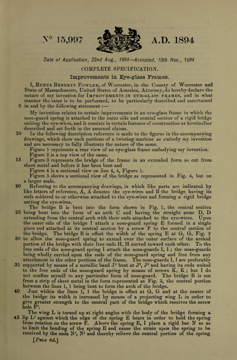 N° 15,997 A.D. 1894 Date of Application, 22nd Aug., 1894—Accepted, 10th Nov., 1894 COMPLETE SPECIFICATION. Improvements in Eye-glass Frames. I, Rufus Bennett Fowler, of Worcester, in the County of Worcester and State of Massachusetts, United States of America, Attorney, do hereby declare the nature of my invention for Improvements in eye-glass frames, and in what manner the same is to be performed, to be particularly described and ascertained 5 in and by the following statement :— My invention relates to certain improvements in an eye-glass frame in which the nose-guard spring is attached to the outer side and central section of a rigid bridge uniting the eye-wires, and it consists in certain features of construction as hereinafter described and set forth in the annexed claims. 10 In the following description reference is made to the figures in the accompanying drawings, which show such portions of a twisting machine as embody my invention and are necessary to fully illustrate the nature of the same. Figure 1 represents a rear view of an eye-glass frame embodying my invention. Figure 2 is a top view of the same. 15 Figure 3 represents the bridge of the frame in an extended form as cut from sheet metal and before it has been bent and Figure 4 is a sectional view on line 4, 4, Figure 1. Figure 5 shows a sectional view of the bridge as represented in Fig. 4, but on a, larger scale. 20 Referring to the accompanying drawings, in which like parts are indicated by like letters of reference, A, A denotes the eye-wires and B the bridge having its ends soldered to or otherwise attached to the eye-wires and forming a rigid bridge uniting the eye-wires. The bridge B is bent into the form shown in Fig. 1, the central section 25 being bent into the form of an arch C and having the straight arms D, D extending from the central arch with their ends attached to the eye-wires. Upon the outer side of the bridge I attach a nose-guard spring E formed in a single piece and attached at its central section by a screw F to the central section of the bridge. The bridge B is offset the width of the spring E at G* Fig. 2 30 to allow the nose-guard spring to extend over the outer surface of the arched portion of the bridge with their free ends H, H curved toward each other. To the free ends of the nose-guard spring I attach the nose-guards I, I ; the nose-guards being wholly carried upon the ends of the nose-guard spring and free from any attachment to the other portions of the frame. The nose-guards I, I are preferably 35 supported by means of a metallic band J1 bent at J2, J2 and having its ends united to the free ends of the nose-guard spring by means of screws K, K ; but l do not confine myself to any particular form of nose-guard. The bridge B is cut from a strip of sheet metal in the form represented at Fig. 3, the central portion between the lines 1, 1 being bent to form the arch of the bridge. 40 Just within the lines 1, 1 the bridge is offset at G, G and at the center of the bridge its width is increased by means of a projecting wing L in order to give greater strength to the central part of the bridge which receives the screw hole F1. The wing L is turned up at right angles wdth the body of the bridge forming a 45 lip L1 against which the edge of the spring E bears in order to hold the spring from rotation on the screw F. Above the spring E, I place a rigid bar N so as to limit the bending of the spring E and cause the strain upon the spring to be received by the ends N1, N1 and thereby relieve the central portion of the spring [Price