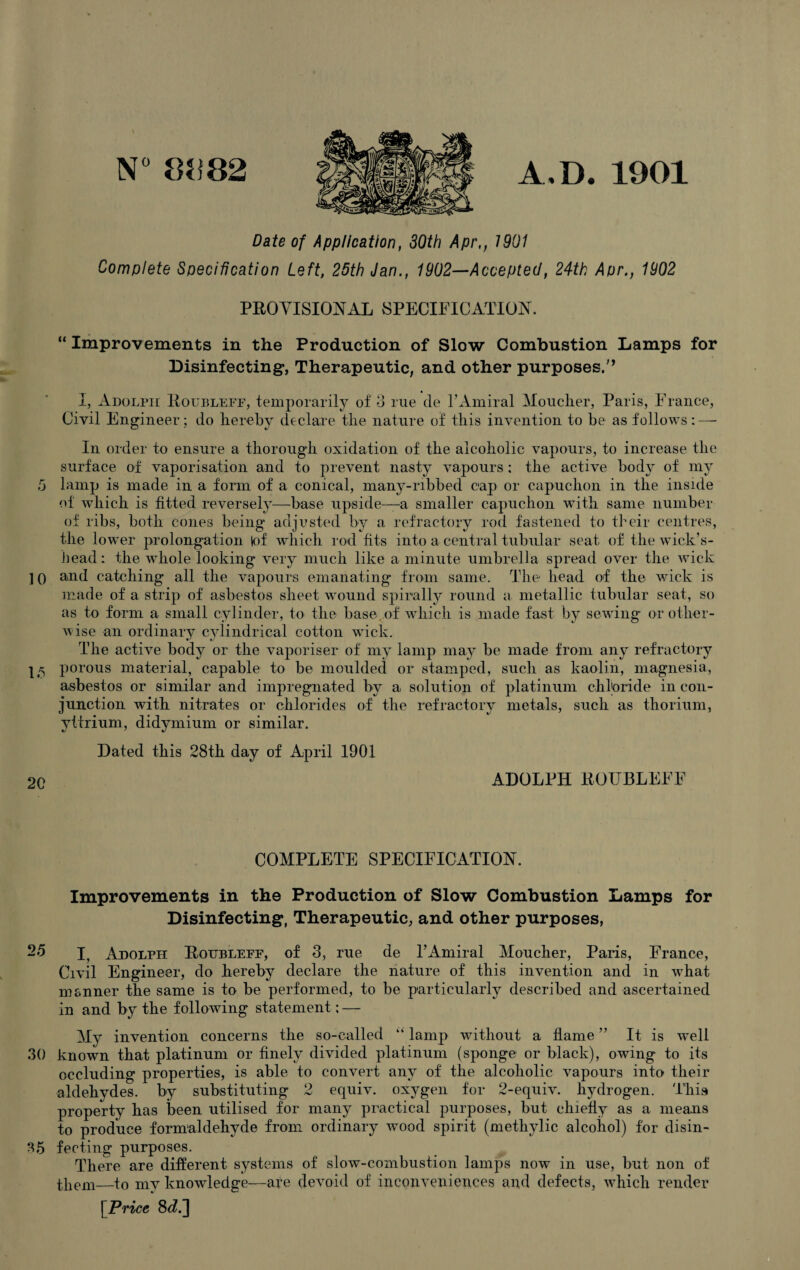 N° 8(182 A.D. 1901 Date of Application, 30th Apr,, 1901 Complete Specification Left, 25th Jan., 1902—Accepted, 24th Apr., 1902 PROVISIONAL SPECIFICATION. “ Improvements in the Production of Slow Combustion Lamps for Disinfecting*, Therapeutic, and other purposes/’ I, Adolph Roubleff, temporarily of 3 rue cle PAmiral Moucher, Paris, France, Civil Engineer; do hereby declare the nature of this invention to be as follows: — In order to ensure a thorough oxidation of the alcoholic vapours, to increase the surface of vaporisation and to prevent nasty vapours : the active body of my 5 lamp is made in a form of a conical, many-ribbed cap or capuchon in the inside of which is fitted reversely—base upside—a smaller capuchon with same number of ribs, both cones being adjusted by a refractory rod fastened to their centres, the lower prolongation lof which rod fits into a central tubular seat of the wick’s- head: the whole looking very much like a minute umbrella spread over the wick ] q and catching all the vapours emanating from same. The head of the wick is made of a strip of asbestos sheet wound spirally round a metallic tubular seat, so as to form a small cylinder, to the base, of which is made fast by sewing or other¬ wise an ordinary cylindrical cotton wick. The active body or the vaporiser of my lamp may be made from any refractory porous material, capable to be moulded or stamped, such as kaolin, magnesia, asbestos or similar and impregnated by a solution of platinum chloride in con¬ junction with nitrates or chlorides of the refractory metals, such as thorium, yttrium, didymium or similar. Dated this 28th day of April 1901 op ADOLPH ROUBLEFF COMPLETE SPECIFICATION. Improvements in the Production of Slow Combustion Lamps for Disinfecting, Therapeutic, and other purposes, 25 E Adolph Roubleff, of 3, rue de PAmiral Moucher, Paris, France, Civil Engineer, do hereby declare the nature of this invention and in what msnner the same is to be performed, to be particularly described and ascertained in and by the following statement: — My invention concerns the so-called “ lamp without a flame ” It is well 30 known that platinum or finely divided platinum (sponge or black), owing to its occluding properties, is able to convert any of the alcoholic vapours into their aldehydes, by substituting 2 equiv. oxygen for 2-equiv. hydrogen. This property has been utilised for many practical purposes, but chiefly as a means to produce formaldehyde from ordinary wood spirit (methylic alcohol) for disin- T5 feeling purposes. There are different systems of slow-combustion lamps now in use, but non of them—to my knowledge—are devoid of inconveniences and defects, which render [Price 8d.~\