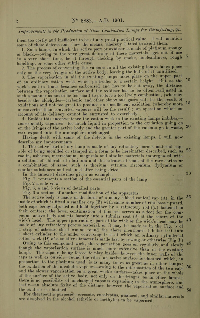 N° 8882.—A.D. 1901 o :o 16 20 Improvements in the Production of Slow Combustion Lamps for Disinfecting, $c. them too costly and inefficient to be of any great practical value. I will mention some of these defects and show the means, whereby I tried to avoid them. 1. Such lamps, in which the 'active part or oxidiser is made of platinum sponge or black,—owing to the very great delicacy of these materials get out of use in a very short time, be it through choking by smoke, uncleanliness, lough handling, or some other subtle cause. 2. The process of converting the vapours in all the existing lamps takes place only on the very fringes of the active body, leaving the bulk of it, unutilised. 3. The vaporisation in all the existing lamps takes place on the upper part of an ordinary cotton wick which protrudes to a certain height. But as the wick's end in times becames carbonised and has to be cut away, the distance between the vaporisation surface and the oxidiser has to be often readjusted in such a manner as not to be too small to produce a too lively combustion, (whereby besides the aldehydes—carbonic and other obnoxious gases will be the result of oxidation) and not too great to produce an unsufficient oxidation (whereby more unconverted than converted vapours will be the result) : an operation which on account of its delicacy cannot be entrusted to everybody. 4. Besides this inconvenience the cotton wick in the existing lamps imbibes,— consequently vaporises—too much liquid in proportion to the oxidation going on on the fringes of the active body and the greater part of the vapours go to waste, viz: expand into the atmosphere unchanged. Having dealt with same of the defects in the existing’ lamps, I will now describe my improvements 1. The active part of my lamp is made of any refractory porous material cap¬ able of being moulded or stamped in a. form to be hereinafter described, such as caolin, asbestos, meerschaum, magnesia and similar materials impregnated with a solution of chloride of platinum and the nitrates of some of the rare earths or a combination of same, such as thorium, yttrium, zirconium, dydymium or similar substances and calcined after being dried. In the annexed drawings given as example: , Fig. 1. represents a section of the essential parts of the lamp Fig. 2 a side viewT Fig. 3, 4 and 5 views of detailed parts Fig. 6 a section of another modification of the apparatus. The active body is made in the form of a many ribbed conical cap (A), in the ^ inside of which is fitted a smaller cap (B) with same number of ribs base upward, both caps being adjusted and held together by a refractory rod ((a) fastened to their centres; the lower continuation of this rod serves as a foot for the com¬ pound ’active body and fits loosely into a tubular seat (d) at the centre of the wick’s head. The upper (protruding) part of the wick or the wick’s head may be made of any refractory porous material, or ft may be made as in the Fig. 5 of a strip of asbestos sheet wound round the above mentioned tubular seat, into <\ shoit cylinder to the under convexmg base of which an ordinary cylindrical cotton wick (I)) of a smaller diameter is made fast by sewing or otherwise (Fig 1.) Owing to this compound wick, the vaporisation goes on regularly and slowly though the vaporisation surface is much more extensive than in the existing lamps. The vapours being forced to play inside—between the inner walls* of the caps as well as outside—round the ribs: an active surface is obtained which, in proportion to the platinum used, is as many times as great as in other lames • flip nvirlntirm nf flip nlrnhnlin ra-nmivo_mTn'vm. -tr ^ _*j_* _ on. * 5() 10 45 . ., 7 , -in utner lamps; there is no possibiLitv of unchanged vapours expanding in the atmosphere, and lastiy—an absolute fixity of the distance between the vaporisation surface and flie oxidiser is obtained For therapeutic purpose!--creosote, eucalyptus, <ruaiaeol, and similar materials 55