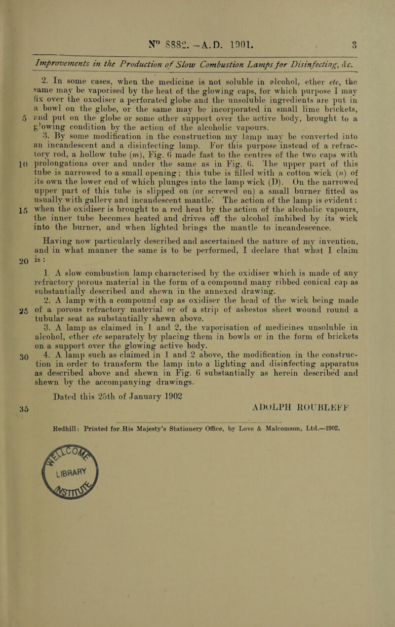 Improvements in the Production of Slow Combustion Lamps for Disinfecting, &c. 2. In some cases, when the medicine is not soluble in alcohol, ether etc, the same may be vaporised by the heat of the glowing caps, for which purpose I may fix over the oxodiser a perforated globe and the unsoluble ingredients are put in a bowl on the globe, or the same may be incorporated in small lime brickets, 5 and put on the globe or some other support over the active body, brought to a growing condition by the action of the alcoholic vapours. 3- By some modification in the construction my lamp may be converted into an incandescent and a disinfecting lamp. For this purpose instead of a refrac¬ tory rod, a hollow tube (m), Fig. 6 made fast to the centres of the two caps with 10 prolongations over and under the same as in Fig. 6. The upper part of this tube is narrowed to a small opening; this tube is filled with a cotton wick (n) of its own the lower end of which plunges into the lamp wick (I)). On the narrowed upper part of this tube is slipped on (or screwed on) a small burner fitted ‘as usually with gallery and incandescent mantle.* The action of the lamp is evident: 15 when the oxidiser is brought to a red heat by the action of the alcoholic vapours, the inner tube becomes heated and drives off the 'alcohol imbibed by its wick into the burner, and when lighted brings the mantle to incandescence. Having now particularly described and ascertained the nature of my invention, and in what manner the same is to be performed, I declare that what I claim 20 1. A slow combustion lamp characterised by the oxidiser which is made of any refractory porous material in the form of a compound many ribbed conical cap as substantially described and shewn in the annexed drawing. 2. A lamp with a compound cap as oxidiser the head of the wick being made 25 of a porous refractory material or of a strip of asbestos sheet wound round a. tubular seat as substantially shewn above. 3. A lamp as claimed in 1 and 2, the vaporisation of medicines unsoluble in alcohol, ether etc separately by placing them in bowls or in the form of brickets on a support over the glowing active body. 3q 4. A lamp such as claimed in 1 and 2 above, the modification in the construc¬ tion in order to transform the lamp into a lighting and disinfecting apparatus as described above and shewn in Fig. G substantially as herein described and shewn by the accompanying drawings. Dated this 25th of January 1902 36 ADOLPH ROUBLFFF Kedhill: Printed for His Majesty’s Stationery Office, by Love & Malcomson, Ltd.—1902.