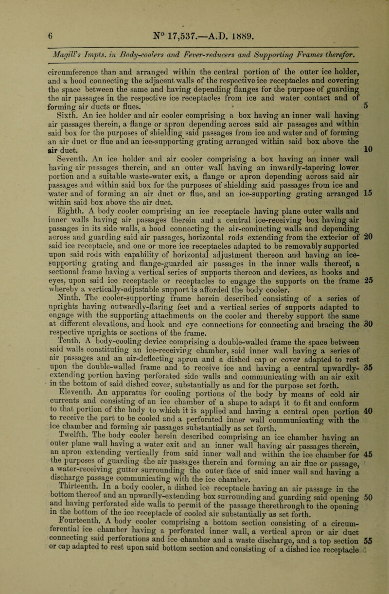 MagilVs Tmpts. in Body-coolers and Fever-reducers and Supporting Frames therefor. circumference than and arranged within the central portion of the outer ice holder, and a hood connecting the adjacent walls of the respective ice receptacles and covering the space between the same and having depending flanges for the purpose of guarding the air passages in the respective ice receptacles from ice and water contact and of forming air ducts or flues. * 5 Sixth. An ice holder and air cooler comprising a box having an inner wall having air passages therein, a flange or apron depending across said air passages and within said box for the purposes of shielding said passages from ice and water and of forming an air duct or flue and an ice-supporting grating arranged within said box above the air duct. 10 Seventh. An ice holder and air cooler comprising a box having an inner wall having air passages therein, and an outer wTall having an inwardly-tapering lower portion and a suitable waste-water exit, a flange or apron depending across said air passages and within said box for the purposes of shielding said passages from ice and water and of forming an air duct or flue, and an ice-supporting grating arranged 15 within said box above the air duct. Eighth. A body cooler comprising an ice receptacle having plane outer walls and inner walls having air passages therein and a central ice-receiving box having air passages in its side walls, a hood connecting the air-conducting walls and depending across and guarding said air passages, horizontal rods extending from the exterior of 20 said ice receptacle, and one or more ice receptacles adapted to be removably supported upon said rods with capability of horizontal adjustment thereon and having an ice¬ supporting grating and flange-guarded air passages in the inner walls thereof, a sectional frame having a vertical series of supports thereon and devices, as hooks and eyes, upon said ice receptacle or receptacles to engage the supports on the frame 25 whereby a vertically-adjustable support is afforded the body cooler. Ninth. The cooler-supporting frame herein described consisting of a series of uprights having outwardly-flaring feet and a vertical series of supports adapted to engage with the supporting attachments on the cooler and thereby support the same at different elevations, and hook and eye connections for connecting and bracing the 30 respective uprights or sections of the frame. Tenth. A body-cooling device comprising a double-walled frame the space between said walls constituting an ice-receiving chamber, said inner wall having a series of air passages and an air-deflecting apron and a dished cap or cover adapted to rest upon the double-walled frame and to receive ice and having a central upwardly- 35 extending portion having perforated side walls and communicating with an air exit in the bottom ot said dished cover, substantially as and for the purpose set forth. Eleventh. An apparatus for cooling portions of the body by means of cold air currents and consisting of an ice chamber of a shape to adapt it to fit and conform to that portion of the body to which it is applied and having a central open portion 40 to receive the part to be cooled and a perforated inner wall communicating with the ice chamber and forming air passages substantially as set forth. Twelfth. The body cooler herein described comprising an ice chamber having an outei plane wall having a water exit and an inner wall having air passages therein, an apron extending vertically from said inner wall and within the ice chamber for 45 the purposes of guarding the air passages therein and forming an air flue or passage, a water-receiving gutter surrounding the outer face of said inner wall and having a discharge passage communicating with the ice chamber. Thirteenth. In a body cooler, a dished ice receptacle having an air passage in the bottom thereof and an upwardly-extending box surrounding and guarding said opening 50 ain ha\ing perfoiated side w?alls to permit of the passage therethrough to the opening m fjie bottom of the ice receptacle of cooled air substantially as set forth. Fourteenth. A body cooler comprising a bottom section consisting of a circum¬ ferential ice chamber having a perforated inner wall, a vertical apron or air duct connecting said perforations and ice chamber and a w7aste discharge, and a top section 55 or cap adapted to rest upon said bottom section and consisting of a dished ice receptacle