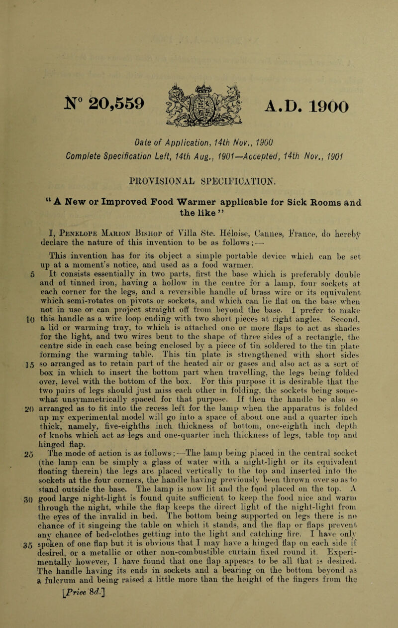 A.D. 1900 Date of Application, 14th Nov,, 1900 Complete Specification Left, 14th Aug., 1901—Accepted, 14th Nov., 1901 PROVISIONAL SPECIFICATION. u A New or Improved Food Warmer applicable for Sick Rooms and the like 9 ’ I, Penelope Marion Bishop of Villa Ste. Heloise, Cannes Fiance, do kereby declare the nature of this invention to he as follows ;—- This invention has for its object a simple portable device which can be set up at a moment’s notice, and used as a food warmer. 5 It consists essentially in two parts, first the base which is preferably double and of tinned iron, having a hollow in the centre for a lamp, four sockets at each corner for the legs, and a reversible handle of brass wire or its equivalent which semi-rotates on pivots or sockets, and which can lie fiat on the base when not in use or can project straight off from beyond the base. I prefer to make 10 this handle as a wire loop ending with two short pieces at right angles. Second, a lid or warming tray, to which is attached one or more flaps to act as shades for the light, and two wires bent to the shape of three sides of a rectangle, the centre side in each case being enclosed by a piece of tin soldered to the tin elate forming the warming table. This tin plate is strengthened with short sides ] 5 so arranged as to retain part of the heated air or gases and also act as a sort of box in which to insert the bottom part when travelling, the legs being folded over, level with the bottom of the box. For this purpose it is desirable that the two pairs of legs should just miss each other in folding, the sockets being some¬ what unsymmetrically spaced for that purpose. If then the handle be also so 20 arranged as to fit into the recess left for the lamp when the apparatus is folded up my experimental model will go into a space of about one and a quarter inch thick, namely, five-eighths inch thickness of bottom, one-eighth inch depth of knobs which act as legs and one-quarter inch thickness of legs, table top and hinged flap. 25 The mode of action is as follows ;-—The lamp being placed in the central socket (the lamp can be simply a glass of water with a night-light or its equivalent floating therein) the legs are placed vertically to the top and inserted into the sockets at the four corners, the handle having previously been thrown over so as to stand outside the base. The lamp is now lit and the fqod placed on the top. A 30 good large night-light is found quite sufficient to keep the food nice and warm through the night, while the flap keeps the direct light of the night-light from the eyes of the invalid in bed. The bottom being supported on legs there is no chance of it singeing the table on which it stands, and the flap or flaps prevent any chance of bed-clothes getting into the light and catching fire. I have only 35 spoken of one flap but it is obvious that. I may have a hinged flap on each side if desired, or a metallic or other non-combustible curtain fixed round it. Experi¬ mentally however, I have found that one flap appears to be all that is desired. The handle having its ends in sockets and a bearing on the bottom beyond as a fulcrum and being raised a little more than the height of the fingers from the \Priee 8^.]