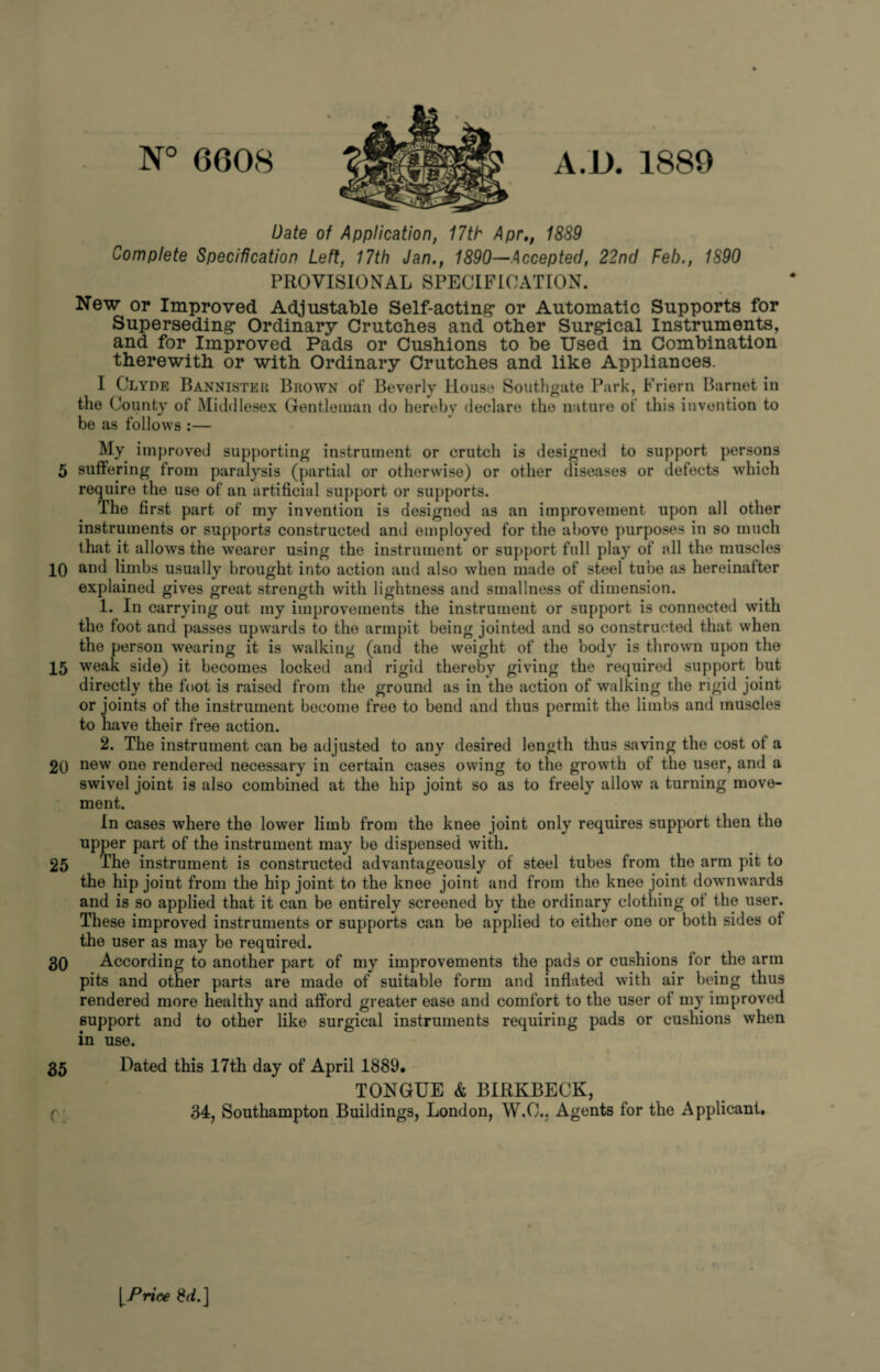 N° 6608 Date of Application, 17th Aprt, 1889 Complete Specification Left, 17th Jan., 1890—Accepted, 22nd Feb., 1890 PROVISIONAL SPECIFICATION. New or Improved Adjustable Self-acting* or Automatic Supports for Superseding* Ordinary Crutches and other Surg*ical Instruments, and for Improved Pads or Cushions to be Used in Combination therewith or with Ordinary Crutches and like Appliances. I Clyde Bannister Brown of Beverly House Southgate Park, Friern Barnet in the County of Middlesex Gentleman do hereby declare the nature of this invention to be as follows :— My improved supporting instrument or crutch is designed to support persons 5 suffering from paralysis (partial or otherwise) or other diseases or defects which require the use of an artificial support or supports. The first part of my invention is designed as an improvement upon all other instruments or supports constructed and employed for the above purposes in so much that it allows the wearer using the instrument or support full play of all the muscles IQ and limbs usually brought into action and also when made of steel tube as hereinafter explained gives great strength with lightness and smallness of dimension. 1. In carrying out my improvements the instrument or support is connected with the foot and passes upwards to the armpit being jointed and so constructed that when the person wearing it is walking (and the weight of the body is thrown upon the 15 weak side) it becomes locked and rigid thereby giving the required support but directly the foot is raised from the ground as in the action of walking the rigid joint or joints of the instrument become free to bend and thus permit the limbs and muscles to have their free action. 2. The instrument can be adjusted to any desired length thus saving the cost of a 20 new one rendered necessary in certain cases owing to the growth of the user, and a swivel joint is also combined at the hip joint so as to freely allow a turning move¬ ment. In cases where the lower limb from the knee joint only requires support then the upper part of the instrument may be dispensed with. 25 The instrument is constructed advantageously of steel tubes from the arm pit to the hip joint from the hip joint to the knee joint and from the knee joint downwards and is so applied that it can be entirely screened by the ordinary clothing ol the user. These improved instruments or supports can be applied to either one or both sides ot the user as may be required. 30 According to another part of my improvements the pads or cushions for the arm pits and other parts are made of suitable form and inflated with air being thus rendered more healthy and afford greater ease and comfort to the user of my improved support and to other like surgical instruments requiring pads or cushions when in use. 35 Dated this 17th day of April 1889. TONGUE & BIRKBECK, ( 34, Southampton Buildings, London, W.O.. Agents for the Applicant, [Price 8d.]