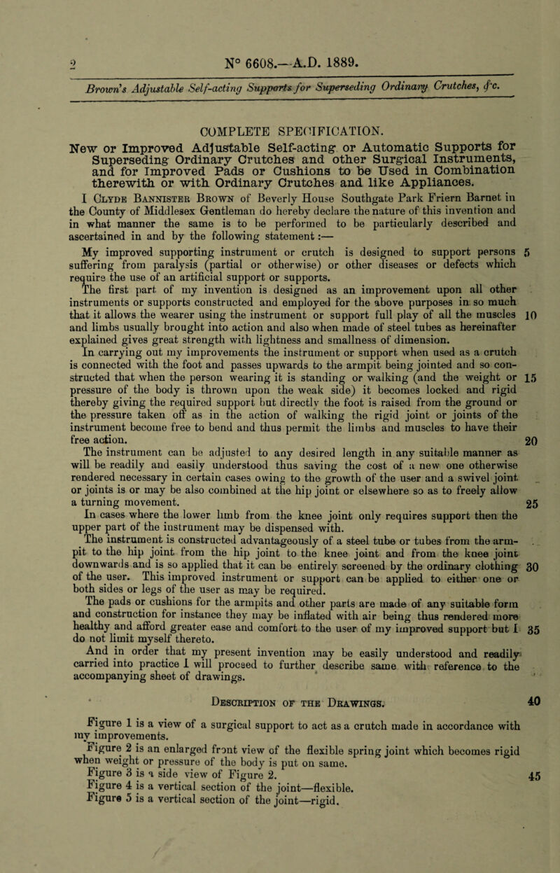 Brown's Adjustable Self-acting Supports for Superseding Ordinaip Crutches, fc. 0^ COMPLETE SPECIFICATION. New or Improved Adjustable Self-acting or Automatic Supports for Superseding Ordinary Crutches and other Surgical Instruments, and for Improved Pads or Cushions to be Used in Combination therewith or with Ordinary Crutches and like Appliances. I Clyde Bannister Brown of Beverly House Southgate Park Friern Barnet in the County of Middlesex Gentleman do hereby declare the nature of this invention and in what manner the same is to be performed to be particularly described and ascertained in and by the following statement:— My improved supporting instrument or crutch is designed to support persons 5 suffering from paralysis (partial or otherwise) or other diseases or defects which require the use of an artificial support or supports. The first part of my invention is designed as an improvement upon all other instruments or supports constructed and employed for the above purposes in so much that it allows the wearer using the instrument or support full play of all the muscles 10 and limbs usually brought into action and also when made of steel tubes as hereinafter explained gives great strength with lightness and smallness of dimension. In carrying out my improvements the instrument or support when used as a crutch is connected with the foot and passes upwards to the armpit being jointed and so con¬ structed that when the person wearing it is standing or walking (and the weight or 15 pressure of the body is thrown upon the weak side) it becomes locked and rigid thereby giving the required support but directly the foot is raised from the ground or the pressure taken off as in the action of walking the rigid joint or joints of the instrument become free to bend and thus permit the limbs and muscles to have their free action. 20 The instrument can be adjusted to any desired length in any suitable manner as will be readily and easily understood thus saving the cost of a new one otherwise rendered necessary in certain cases owing to the growth of the user and a swivel joint or joints is or may be also combined at the hip joint or elsewhere so as to freely allow a turning movement. 25 In cases where the lower limb from the knee joint only requires support then the upper part of the instrument may be dispensed with. The instrument is constructed advantageously of a steel tube or tubes from the arm- pit to the hip joint from the hip joint to the knee joint and from the knee joint downwards and is so applied that it can be entirely screened by the ordinary clothing 30 of the user. This improved instrument or support can be applied to either one or both sides or legs of the user as may be required. The pads or cushions for the armpits and other parts are made of any suitable form and construction for instance they may be inflated with air being thus rendered more healthy and afford greater ease and comfort to the user of my improved support but I 35 do not limit myself thereto. And in order that my present invention may be easily understood and readily carried into practice 1 will proceed to further describe same with reference to the accompanying sheet of drawings. Description of the Drawings. 40 Figure 1 is a view of a surgical support to act as a crutch made in accordance with my improvements. figure 2 is an enlarged front view of the flexible spring joint which becomes rigid when weight or pressure of the body is put on same. Figure 4 is a vertical section of the joint—flexible. Figure 5 is a vertical section of the joint—rigid.
