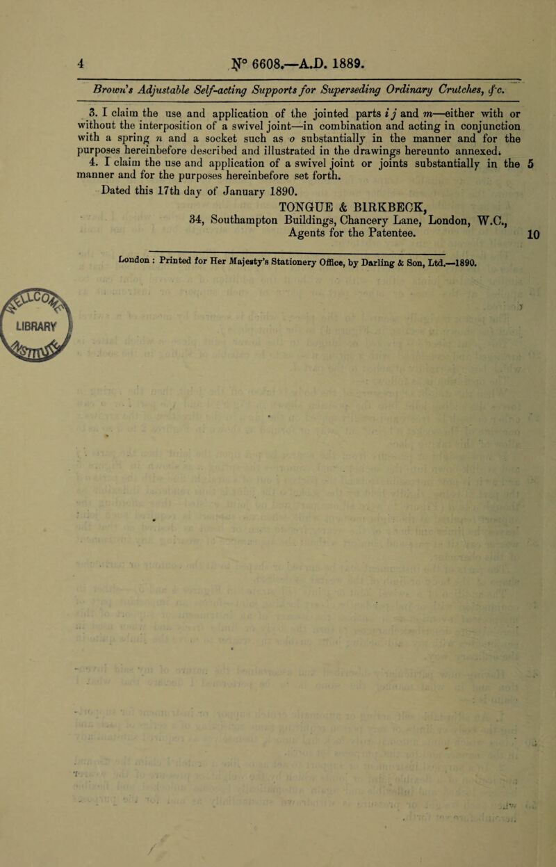 Brown’s Adjustable Self-acting Supports for Superseding Ordinary Crutches, fc. 3. I claim the use and application of the jointed parts i j and m—either with or without the interposition of a swivel joint—in combination and acting in conjunction with a spring n and a socket such as o substantially in the manner and for the purposes hereinbefore described and illustrated in the drawings hereunto annexedi 4. I claim the use and application of a swivel joint or joints substantially in the 5 manner and for the purposes hereinbefore set forth. Dated this 17th day of January 1890. TONGUE & B1RKBEOK, 34, Southampton Buildings, Chancery Lane, London, W.O., Agents for the Patentee. 10 London : Printed for Her Majesty’s Stationery Office, by Darling & Son, Ltd,—1890. •i it?, xjk