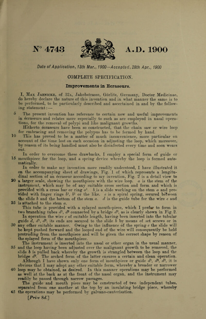 N° 4743 3 A.D.1900 Date of Application, 13th Mar., 1900—Accepted, 28th Apr., 1900 COMPLETE SPECIFICATION. Improvements in Ecraseurs. I, Max Jaenicke, of 32a, Jakobstrasse, Gorlitz, Germany, Doctor Medicinae, do hereby declare the nature of this invention and in what manner the same is to be performed, to be particularly described and ascertained in and by the follow¬ ing statement: — 0 The present invention has reference to certain new and useful improvements in ecraseurs and relates more especially to such as are employed in nasal opera¬ tions, for the removal of polypi and like malignant growths. Hitherto ecraseurs have been so constructed, that the chain saw or wire loop for embracing and removing the polypus has to be formed by hand. 10 This has proved to be a matter of much inconvenience, more particular on account of the time lost on each occasion in adjusting the loop, which moreover, by reason of its being handled must also be disinfected every time and soon wears out. In order to overcome these drawbacks, I employ a special form of guide or 15 mouthpiece for the loop, and a spring device whereby the loop is formed auto¬ matically. In order to make my invention more readily understood, I have illustrated it on the accompanying sheet of drawings, Fig. 1 of which represents a longitu¬ dinal section of an ecraseur according to my invention, Fig. 2 is a detail view to 20 a larger scale, showing the mouthpiece with the wire loop, a is the stem of the instrument, which may be of any suitable cross section and form, and which is provided with a cross bar or ring ad. h is a slide working on the stem a and pro¬ vided with finger rings h1, hl or the like, c is a spiral spring, secured between the slide h and the bottom of the stem a. d is the guide tube for the wire e and 25 is attached to the stem a. This tube is provided with a splayed mouth-piece, which I prefer to form in two branching tubes d1, d2 connected by a bridge d3, as is clearly shown in Fig. 2. In operation the wire e of suitable length, having been inserted into the tubular guide d, d1, d2, its ends are secured to the slide h by means of set screws or in 30 any other suitable manner. Owing to the influence of the spring c the slide will be kept pushed forward and the looped end of the wire will consequently be held protruding from the mouthpiece and will be given the correct shape by reason of the splayed form of the mouthpiece. The instrument is inserted into the nasal or other organ in the usual manner, 35 and the loop having been adjusted over the malignant growth to be removed, the slide h is pulled back whereby the growth is strangled between the loop and the bridge d3. The arched form of the latter ensures a certain and clean operation. Although I have shown only one form of mouthpiece or guide dl, dI3, d3, it is obvious that I may adopt any other suitable form, whereby a broader or narrower 40 loop may be obtained, as desired. In this manner operations may be performed as well at the back as at the front of the nasal organ, and the instrument may readily be passed through narrow passages. The guide and mouth piece may be constructed of two independent tubes, separated from one another at the top bv an insulating bridge piece, whereby 45 the operations niav be performed bv galvano-cauterisation. [Price 8d.]