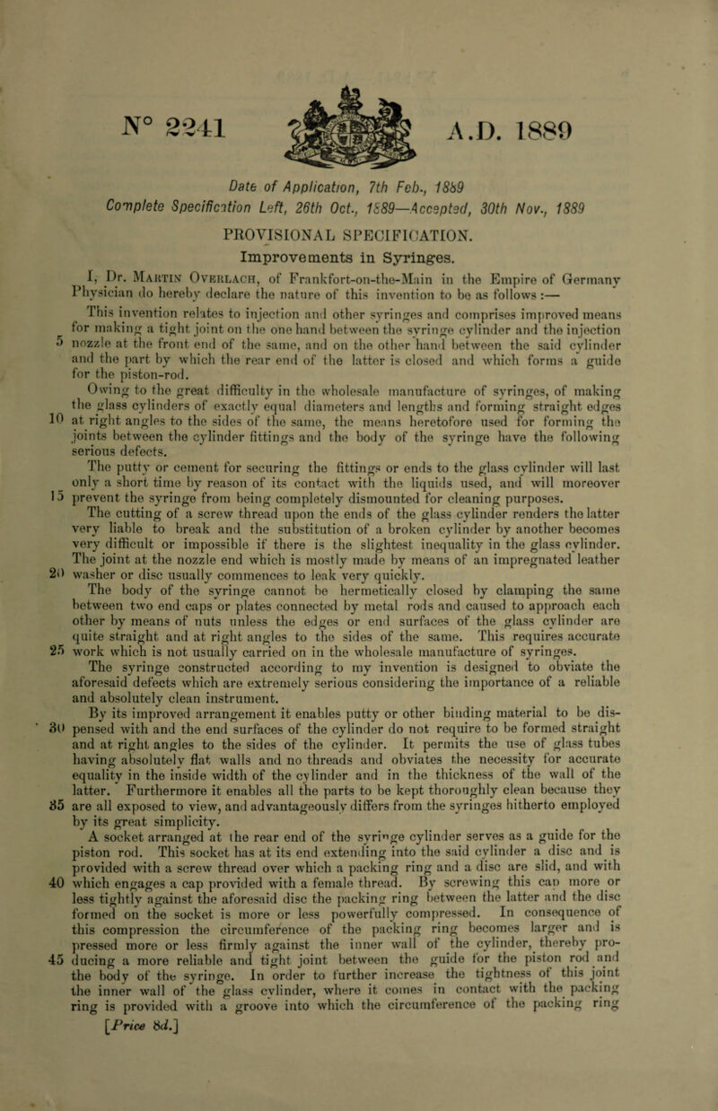 5 10 15 20 25 30 35 40 45 N° 2241 A. D. 1880 Date of Application, 7th Feb., 1889 Complete Specification Left, 26th Oct., 1889—Accepted, 30th Nov., 1889 PROVISIONAL SPECIFICATION. Improvements in Syringes. I, Dr. Maktin Overlach, of Frankfort-on-the-Main in the Empire of Germany Physician do hereby declare the nature of this invention to be as follows :— This invention relates to injection and other syringes and comprises improved means tor making a tight, joint on the one hand between the syringe cylinder and the injection nozzle at the front end of the same, and on the other hand between the said cylinder and the part by which the rear end of the latter is closed and which forms a guide for the piston-rod. Owing to the great difficulty in the wholesale manufacture of syringes, of making the glass cylinders of exactly equal diameters and lengths and forming straight edges at right angles to the sides of the same, the means heretofore used for forming the joints between the cylinder fittings and the body of the syringe have the following serious defects. The putty or cement for securing the fittings or ends to the glass cylinder will last only a short time by reason of its contact with the liquids used, and will moreover prevent the syringe from being completely dismounted for cleaning purposes. The cutting of a screw thread upon the ends of the glass cylinder renders the latter very liable to break and the substitution of a broken cylinder by another becomes very difficult or impossible if there is the slightest inequality in the glass cylinder. The joint at the nozzle end which is mostly made by means of an impregnated leather washer or disc usually commences to leak very quickly. The body of the syringe cannot be hermetically closed by clamping the same between two end caps or plates connected by metal rods and caused to approach each other by means of nuts unless the edges or end surfaces of the glass cylinder are quite straight and at right angles to the sides of the same. This requires accurate work which is not usually carried on in the wholesale manufacture of syringes. The syringe constructed according to my invention is designed to obviate the aforesaid defects which are extremely serious considering the importance of a reliable and absolutely clean instrument. By its improved arrangement it enables putty or other binding material to be dis¬ pensed with and the end surfaces of the cylinder do not require to be formed straight and at right angles to the sides of the cylinder. It permits the use of glass tubes having absolutely flat walls and no threads and obviates the necessity for accurate equality in the inside width of the cylinder and in the thickness of the wall of the latter. Furthermore it enables all the parts to be kept thoroughly clean because they are all exposed to view, and advantageously differs from the syringes hitherto employed by its great simplicity. A socket arranged at the rear end of the syringe cylinder serves as a guide for the piston rod. This socket has at its end extending into the said cylinder a disc and is provided with a screw thread over which a packing ring and a disc are slid, and with which engages a cap provided with a female thread. By screwing this can more or less tightly against the aforesaid disc the packing ring between the latter and the disc formed on the socket is more or less powerfully compressed. In consequence of this compression the circumference of the packing ring becomes larger and is pressed more or less firmly against the inner wall of the cylinder, thereby pro¬ ducing a more reliable and tight joint between the guide tor the piston rod and the body of the syringe. In order to further increase the tightness of this joint the inner wall of the glass cylinder, where it comes in contact with the packing ring is provided with a groove into which the circumference of the packing ring [.Price