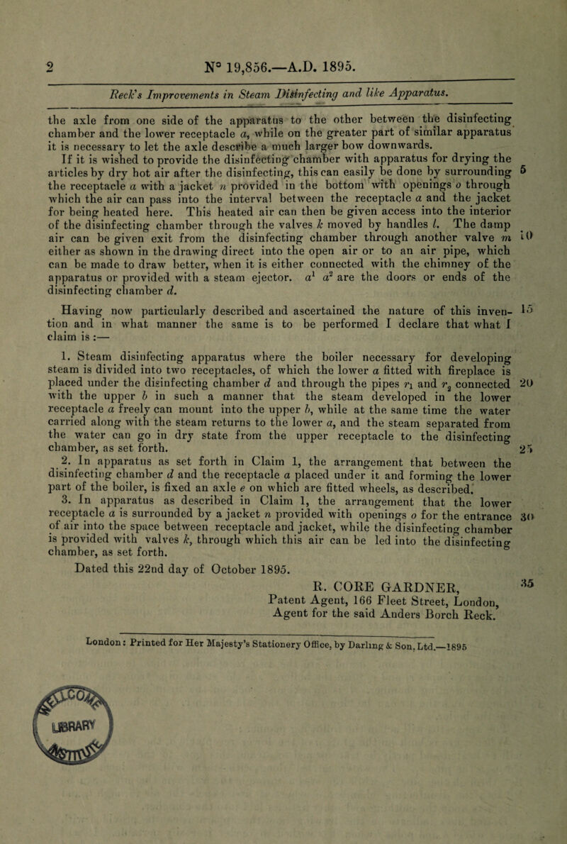N° 19,856.—A.D. 1895. Beck's Improvements in Steam Disinfecting and like Apparatus. the axle from one side of the apparatus to the other between the disinfecting chamber and the lower receptacle a, while on the greater part of similar apparatus it is necessary to let the axle describe a much larger bow downwards. If it is wished to provide the disinfecting chamber with apparatus for drying the articles by dry hot air after the disinfecting, this can easily be done by surrounding «> the receptacle a with a jacket n provided in the bottom with openings o through which the air can pass into the interval between the receptacle a and the jacket for being heated here. This heated air can then be given access into the interior of the disinfecting chamber through the valves k moved by handles /. The damp air can be given exit from the disinfecting chamber through another valve m 19 either as shown in the drawing direct into the open air or to an air pipe, which can be made to draw better, when it is either connected with the chimney of the apparatus or provided with a steam ejector, a1 od are the doors or ends of the disinfecting chamber d. Having now particularly described and ascertained the nature of this inveu- 15 tion and in what manner the same is to be performed I declare that what I claim is :— 1. Steam disinfecting apparatus where the boiler necessary for developing steam is divided into two receptacles, of which the lower a fitted with fireplace is placed under the disinfecting chamber d and through the pipes n and r2 connected 20 with the upper b in such a manner that the steam developed in the lower receptacle a freely can mount into the upper b, while at the same time the water carried along with the steam returns to the lower a, and the steam separated from the water can go in dry state from the upper receptacle to the disinfecting chamber, as set forth. 25 2. In apparatus as set forth in Claim 1, the arrangement that between the disinfecting chamber d and the receptacle a placed under it and forming the lower part of the boiler, is fixed an axle e on which are fitted wheels, as described. 3. In apparatus as described in Claim 1, the arrangement that the lower receptacle a is surrounded by a jacket n provided with openings o for the entrance 30 of air into the space between receptacle and jacket, while the disinfecting chamber is provided with valves k, through which this air can be led into the disinfecting chamber, as set forth. Dated this 22nd day of October 1895. R. CORE GARDNER, *5 Patent Agent, 166 Fleet Street, London, Agent for the said Anders Borch Reck. London: Printed for Her Majesty’s Stationery Office, by Darling- & Son. Ltd.—1895