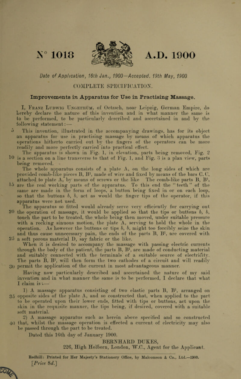 N°1018 10 A.D. 1900 Date Application, 16ih Jan., 1900—Accepted. 19th May, 1900 COMPLETE SPECIFICATION. Improvements in Apparatus for Use in Practising Massage. I, Franz Ludwig Ungetiium, of Oetzsch, noar Leipzig, German Empire, do hereby declare the nature of this invention and in what manner the same is V io he performed, to he particularly described and ascertained in and by the following statement: — This invention, illustrated in the accompanying drawings, has for its object an apparatus for use in practising massage by means of which apparatus the operations hitherto carried out by the fingers of the operators can be more readily and more perfectly carried into practical effect. The apparatus is shown in Fig. 1, in elevation, parts being removed, Fig. 2 is a section on a line transverse to that of Fig. 1, and Fig. •> is a plan view, parts being removed. The whole apparatus consists of a plate A, on the long sides of which are provided comb-like pieces B, B1, made of wire and fixed by means of the bars C, (', attached to plate A, by means of screws or the like The comb-like parts B, Bl, Id are the real working parts of the apparatus. To this end the “teeth’’ of the same are made in the form of loops, a button being fixed in or on each loop, so that the buttons h, h, act as would the finger tips of the operator, if this apparatus were not used. The apparatus so fitted would already serve very efficiently for carrying out 20 the operation of massage, it would be applied so that the tips or buttons h, h, touch the part to be treated, the whole being then moved, under suitable pressure with a rocking sinuous motion, the plate A, serving to hold the whole in the operation. As however the buttons or tips h, b, might too forcibly seize the skin and thus cause unnecessary pain, the ends of the parts B, B1, are covered with 2d a soft porous material I), say fabric or the like. When it is desired to accompany the massage with passing electric currents through the body of the patient, the parts B, B1, are made of conducting material and suitably connected with the terminals' of a suitable source of electricity. The parts B, Bl, will then form the two cathodes of a circuit and will readily 30 permit the application of the current in most advantageous manner. Having now particularly described and ascertained the nature of my said inventiom and in what manner the same is to be performed, I declare that what I claim is *-— 1) A massage apparatus consisting of two elastic parts B, B1, arranged on 3d opposite sides of the plate A, and so constructed that, when applied to the part to be operated upon their lower ends, fitted with tips or buttons, act upon the skin in the requisite manner, the tips being, if desired, covered with a suitable soft material. 2) A massage apparatus such as herein above specified and so constructed 40 that, whilst the massage operation is effected a current of electricity may also be passed through the part to be treated. Dated this 16th day of January 1900. BERNHARD DUKES, 226, High Holhorn, London, W.C., Agent for the Applicant. Redhill: Printed for Her Majesty’s Stationery Office, by Malcomson A, Co., Ltd.—1900. [Price Sd.]