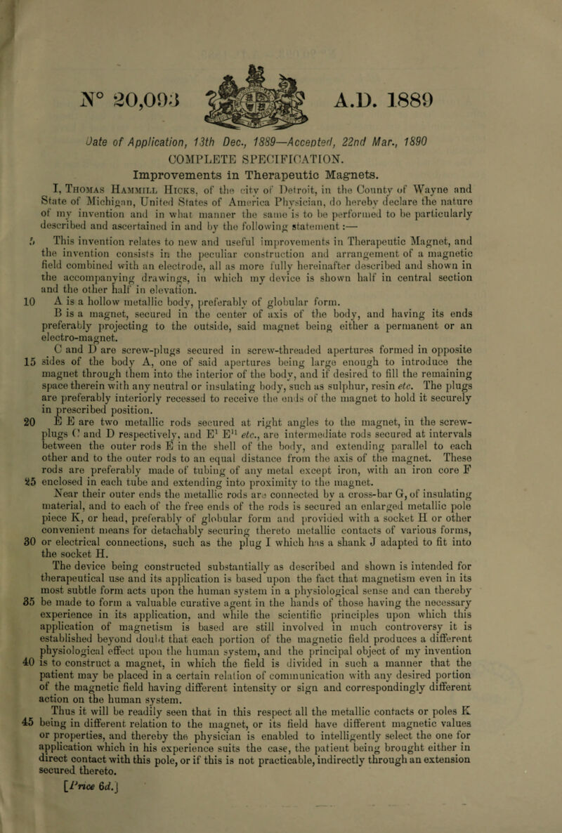 JX° 20,093 A.U. 1889 Date of Application, 13th Dec., 1889—Accepted, 22ncf Mar., 1890 COMPLETE SPECIFICATION. Improvements in Therapeutic Magnets. I, Thomas Hammill Hicks, of the citv of Detroit, in the County of Wayne and State of Michigan, United States of America Physician, do hereby declare the nature ot my invention and in what manner the same is to he performed to he particularly described and ascertained in and by the following statement:— It This invention relates to new and useful improvements in Therapeutic Magnet, and the invention consists in the peculiar construction and arrangement of a magnetic field combined with an electrode, all as more fully hereinafter described and shown in the accompanying drawings, in which my device is shown half in central section and the other half in elevation. 10 A is a hollow metallic body, preferably of globular form. B is a magnet, secured in the center of axis of the body, and having its ends preferably projecting to the outside, said magnet being either a permanent or an electro-magnet. _ o ( C and D are screw-plugs secured in screw-threaded apertures formed in opposite 15 sides of the body A, one of said apertures being large enough to introduce the magnet through them into the interior of the body, and if desired to fill the remaining space therein with any neutral or insulating body, such as sulphur, resin etc. The plugs are preferably interiorly recessed to receive the ends of the magnet to hold it securely in prescribed position. 20 EE are two metallic rods secured at right angles to the magnet, in the screw- plugs U and D respectively, and E1 E11 etc., are intermediate rods secured at intervals between the outer rods E in the shell of the body, and extending parallel to each other and to the outer rods to an equal distance from the axis of the magnet. These rods are preferably made of tubing of any metal except iron, with an iron core F 25 enclosed in each tube and extending into proximity to the magnet. Near their outer ends the metallic rods are connected by a cross-bar G, of insulating material, and to each of the free ends of the rods is secured an enlarged metallic pole piece K, or head, preferably of globular form and provided with a socket H or other convenient means for detachably securing thereto metallic contacts of various forms, 30 or electrical connections, such as the plug I which has a shank J adapted to fit into the socket H. The device being constructed substantially as described and shown is intended for therapeutical use and its application is based upon the fact that magnetism even in its most subtle form acts upon the human system in a physiological sense and can thereby 35 be made to form a valuable curative agent in the hands of those having the necessary experience in its application, and while the scientific principles upon which this application of magnetism is based are still involved in much controversy it is established beyond doubt that each portion of the magnetic field produces a different physiological effect upon the human system, and the principal object of my invention 40 is to construct a magnet, in which the field is divided in such a manner that the patient may be placed in a certain relation of communication with any desired portion ot the magnetic field having different intensity or sign and correspondingly different action on the human system. Thus it will be readily seen that in this respect all the metallic contacts or poles K 45 being in different relation to the magnet, or its field have different magnetic values or properties, and thereby the physician is enabled to intelligently select the one for application which in his experience suits the case, the patient being brought either in direct contact with this pole, or if this is not practicable, indirectly through an extension secured thereto. [Price 6d. |