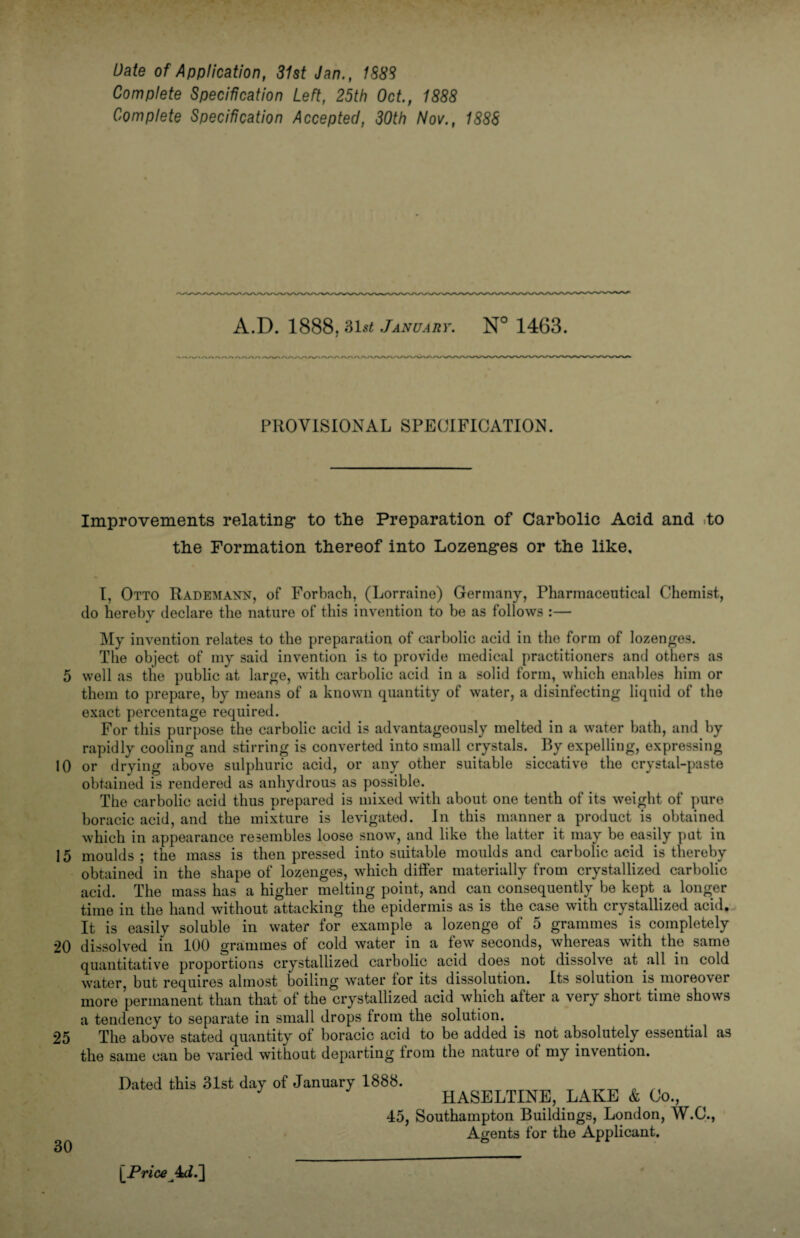 5 10 15 20 25 30 Date of Application, 31st Jan., 1S88 Complete Specification Left, 25th Oct., 1888 Complete Specification Accepted, 30th Nov., 1888 A.D. 1888. 31st January. N° 1463. PROVISIONAL SPECIFICATION. Improvements relating- to the Preparation of Carbolic Acid and to the Formation thereof into Lozenges or the like. I, Otto Rademann, of Forbach, (Lorraine) Germany, Pharmaceutical Chemist, do hereby declare the nature of this invention to be as follows :— My invention relates to the preparation of carbolic acid in the form of lozenges. The object of my said invention is to provide medical practitioners and others as well as the public at large, with carbolic acid in a solid form, which enables him or them to prepare, by means of a known quantity of water, a disinfecting liquid of the exact percentage required. For this purpose the carbolic acid is advantageously melted in a water bath, and by rapidly cooling and stirring is converted into small crystals. By expelling, expressing or drying above sulphuric acid, or any other suitable siccative the crystal-paste obtained is rendered as anhydrous as possible. The carbolic acid thus prepared is mixed with about one tenth of its weight of pure boracic acid, and the mixture is levigated. In this manner a product is obtained which in appearance resembles loose snow, and like the latter it may be easily put in moulds ; the mass is then pressed into suitable moulds and carbolic acid is thereby obtained in the shape of lozenges, which differ materially from crystallized carbolic acid. The mass has a higher melting point, and can consequently be kept a longer time in the hand without attacking the epidermis as is the case with crystallized acid. It is easily soluble in water for example a lozenge of 5 grammes is completely dissolved in 100 grammes of cold water in a few seconds, whereas with the same quantitative proportions crystallized carbolic acid does not dissolve at all in cold water, but requires almost boiling water tor its dissolution. Its solution is moreover more permanent than that of the crystallized acid which after a very short time shows a tendency to separate in small drops from the solution. The above stated quantity of boracic acid to be added is not absolutely essential as the same can be varied without departing trom the nature of my invention. Dated this 31st day of January 1888. __ . HASELTINE, LAKE & Co., 45, Southampton Buildings, London, W.C., Agents for the Applicant. [.Price