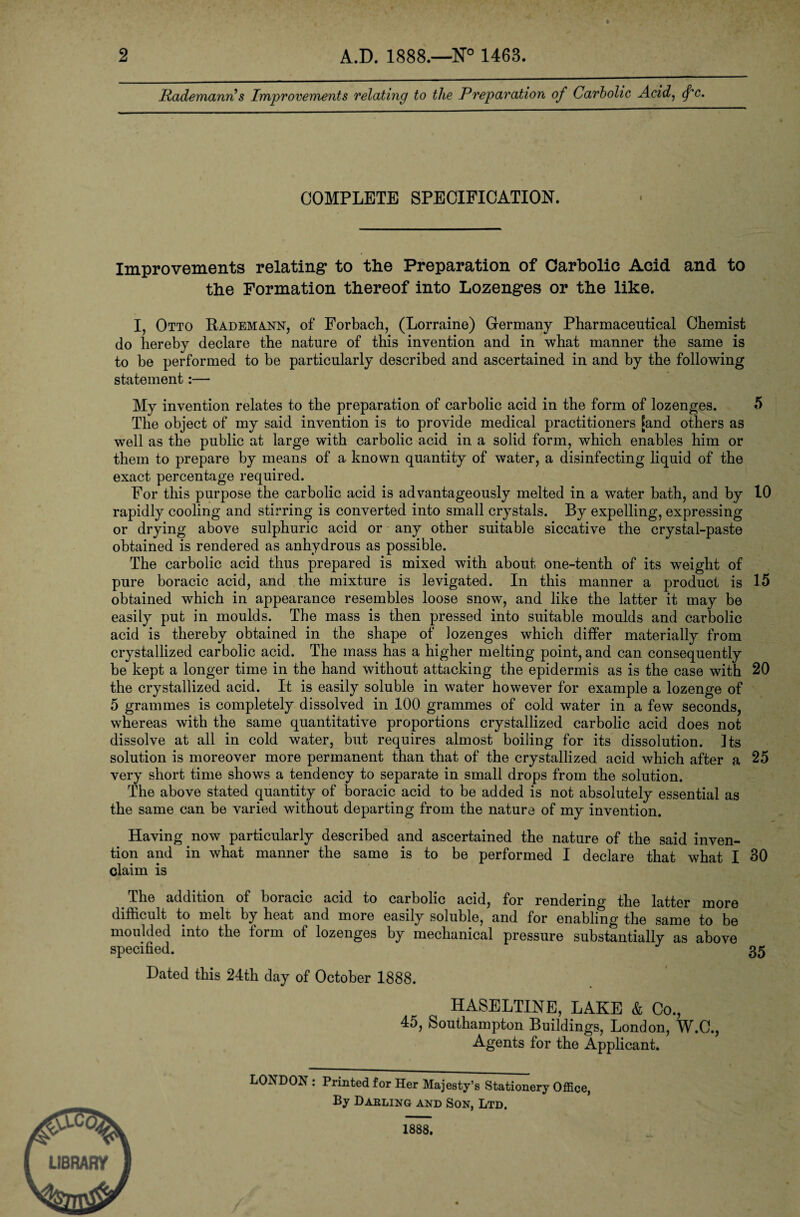 2 A.D. 1888.—N° 1468. Rademanri s Improvements relating to the Preparation of Carbolic Acid, <fc. COMPLETE SPECIFICATION. Improvements relating* to the Preparation of Carbolic Acid and to the Formation thereof into Lozenges or the like. I Otto Rademann, of Forbach, (Lorraine) Germany Pharmaceutical Chemist do hereby declare the nature of this invention and in what manner the same is to be performed to be particularly described and ascertained in and by the following statement:— My invention relates to the preparation of carbolic acid in the form of lozenges. 5 The object of my said invention is to provide medical practitioners [and others as well as the public at large with carbolic acid in a solid form, which enables him or them to prepare by means of a known quantity of water, a disinfecting liquid of the exact percentage required. For this purpose the carbolic acid is advantageously melted in a water bath, and by 10 rapidly cooling and stirring is converted into small crystals. By expelling, expressing or drying above sulphuric acid or any other suitable siccative the crystal-paste obtained is rendered as anhydrous as possible. The carbolic acid thus prepared is mixed with about one-tenth of its weight of pure boracic acid, and the mixture is levigated. In this manner a product is 15 obtained which in appearance resembles loose snow, and like the latter it may be easily put in moulds. The mass is then pressed into suitable moulds and carbolic acid is thereby obtained in the shape of lozenges which differ materially from crystallized carbolic acid. The mass has a higher melting point, and can consequently be kept a longer time in the hand without attacking the epidermis as is the case with 20 the crystallized acid. It is easily soluble in water however for example a lozenge of 5 grammes is completely dissolved in 100 grammes of cold water in a few seconds, whereas with the same quantitative proportions crystallized carbolic acid does not dissolve at all in cold water, but requires almost boiling for its dissolution. Its solution is moreover more permanent than that of the crystallized acid which after a 25 very short time shows a tendency to separate in small drops from the solution. The above stated quantity of boracic acid to be added is not absolutely essential as the same can be varied without departing from the nature of my invention. Having now particularly described and ascertained the nature of the said inven¬ tion and in what manner the same is to be performed I declare that what I 30 claim is The addition of boracic acid to carbolic acid, for rendering the latter more difficult to melt by heat and more easily soluble, and for enabling the same to be moulded into the form of lozenges by mechanical pressure substantially as above specified. 35 Dated this 24th day of October 1888. HASELTINE, LAKE & Co., 45, Southampton Buildings, London, W.C., Agents for the Applicant. LONDON : Printed for Her Majesty’s Stationery Office, By Darling and Son, Ltd, 1888,