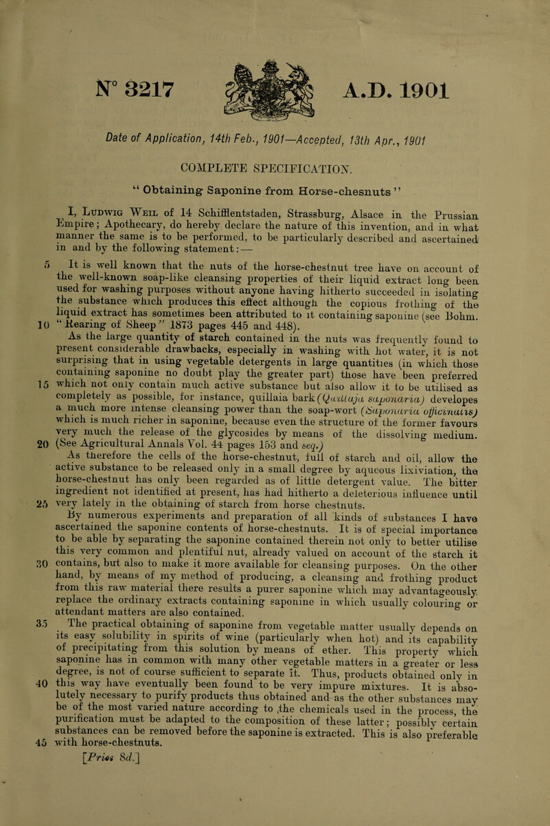 lsr8217 A.D. 1901 Date of Application, 14th Feb., 1901—Accepted, 13th Apr., 1901 COMPLETE SPECIPICATIOiS'. “ Obtaining Saponine from Horse-cliesnuts ” ^ I, Ludwig Weil of 14 Schifflentstaden, Strassburg, Alsace in tbe Prussian Empire; Apothecary, do hereby declare the nature of this invention, and in what manner the same is to be performed, to be particularlj’ described and ascertained in and by the following statement: — 5 It is well known that the nuts of the horse-chestnut tree have on account of the well-known soap-like cleansing properties of their liquid extract long been used for washing purposes without anyone having hitherto succeeded in isolating the substance which produces this eifect although the copious frothing of the liquid extract has sometimes been attributed to it containing saponine (see Bohm. 10 “Bearing of Sheep'’ 1873 pages 445 and 448). As the large quantity of starch contained in the nuts was frequently found to present considerable drawbacks, especially in washing with hot water, it is not surprising that in using vegetable detergents in large quantities (in which those containing saponine no doubt play the greater part) tliose have been preferred 15 which not only contain much active substance but also allow it to be utilised as completely as possible, for instance, quillaia bark(^(j)a'ii/a^r.fc sciptyfictridj developes a much more intense cleansing power than the soap-wort (^aponaria officvnatis) which IS much richer in saponine, because even the structure of the former favours very much the release of the glycosides by means of the dissolving medium. 20 (See Agricultural Annals Yol. 44 pages 153 and btq.) As tJierefore the cells of the horse-chestnut, full of starch and oil, allow the active substance to be released only in a small degree by aqueous lixiviation, the horse-chestnut has only been regarded as of little detergent value. The bitter ingiedient not identified at present, has had hitherto a deleterious influence until 25 very lately in the obtaining of starch from horse chestnuts. By numerous experiments and preparation of all kinds of substances I have ascertained the saponine contents of horse-chestnuts. It is of special importance to be able by separating the saponine contained therein not only to better utilise this very common and plentiful nut, already valued on account of the starch it 30 contains, but also to make it more available for cleansing purposes. On the other hand, by means of my method of producing, a cleansing and frothing product from this raw material there results a purer saponine which may advantageously replace the ordinary extracts containing saponine in which usually colouring or attendant matters are also contained. 35 ^ The practical obtaining of saponine from vegetable matter usually depends on its easy solubility in spirits of wine (particularly when hot) and its capability of precipitating from this solution by means of ether. This property which saponine has in common with many other vegetable matters in a greater or less degree, is not of course sufficient to separate it. Thus, products obtained only in 40 this way have eventually been found to be very impure mixtures. It is abso¬ lutely necessary to purify products thus obtained and as the other substances may be of the most varied nature according to fhe chemicals used in the process, the purification must be adapted to the composition of these latter; possibly certain substances can be removed before the saponine is extracted. This is also preferable 46 with horse-chestnuts. ^