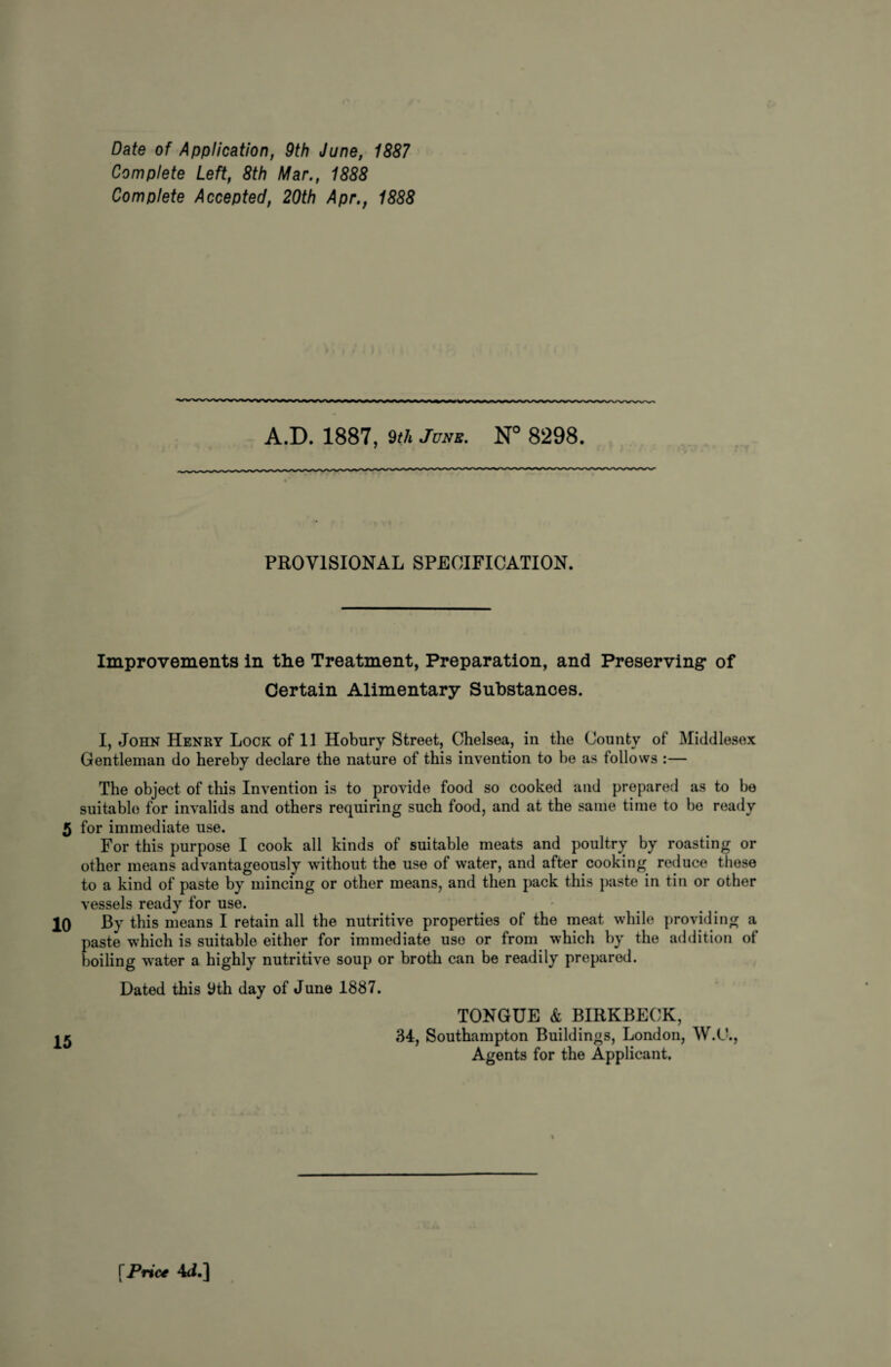 Date of Application, 9th June, 1887 Complete Left, 8th Mar., 1888 Complete Accepted, 20th Apr., 1888 A.D. 1887, 9th June. N° 8298. PROVISIONAL SPECIFICATION. Improvements in the Treatment, Preparation, and Preserving* of Certain Alimentary Substances. I, John Henry Lock of 11 Hobury Street, Chelsea, in the County of Middlesex Gentleman do hereby declare the nature of this invention to be as follows :— The object of this Invention is to provide food so cooked and prepared as to be suitable for invalids and others requiring such food, and at the same time to be ready 5 for immediate use. For this purpose I cook all kinds of suitable meats and poultry by roasting or other means advantageously without the use of water, and after cooking reduce these to a kind of paste by mincing or other means, and then pack this paste in tin or other vessels ready for use. 10 By this means I retain all the nutritive properties of the meat while providing a paste which is suitable either for immediate use or from which by the addition ot boiling water a highly nutritive soup or broth can be readily prepared. Dated this 9th day of June 1887. TONGUE & BIRKBECK, 34, Southampton Buildings, London, W.C., Agents for the Applicant. % \Prict 4<i.]