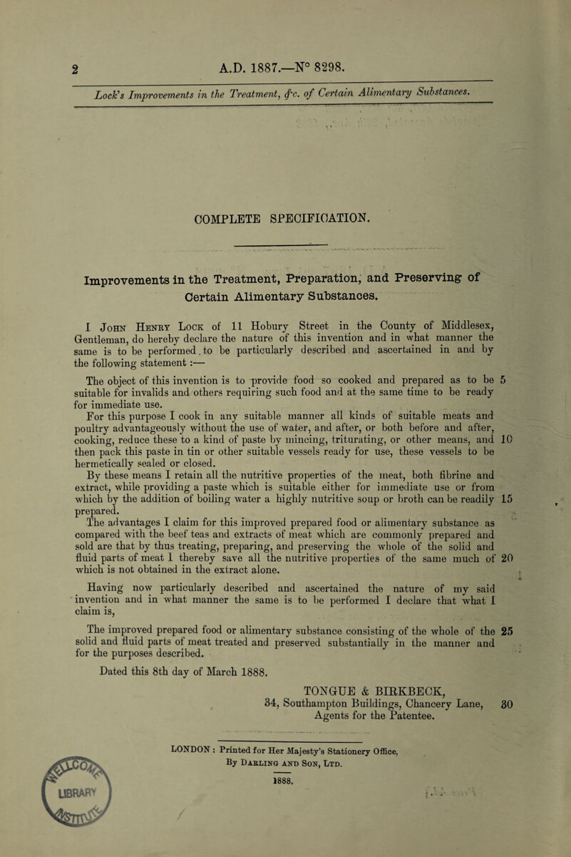 2 A.D. 1887.—N° 8298. Lock’s Improvements in the Treatment, c. of Certain Alimentary Substances. i % ■ COMPLETE SPECIFICATION. Improvements in the Treatment, Preparation, and Preserving1 of Certain Alimentary Substances. I John Henry Lock of 11 Hobury Street in the County of Middlesex, Gentleman, do hereby declare the nature of this invention and in what manner the same is to be performed.to be particularly described and ascertained in and by the following statement :— The object of this invention is to provide food so cooked and prepared as to be 5 suitable for invalids and others requiring such food and at the same time to be ready for immediate use. For this purpose I cook in any suitable manner all kinds of suitable meats and poultry advantageously without the use of water, and after, or both before and after, cooking, reduce these to a kind of paste by mincing, triturating, or other means, and 10 then pack this paste in tin or other suitable vessels ready for use, these vessels to be hermetically sealed or closed. By these means I retain all the nutritive properties of the meat, both fibrine and extract, while providing a paste which is suitable either for immediate use or from which by the addition of boiling water a highly nutritive soup or broth can be readily 15 prepared. The advantages I claim for this improved prepared food or alimentary substance as compared with the beef teas and extracts of meat which are commonly prepared and sold are that by thus treating, preparing, and preserving the whole of the solid and fluid parts of meat 1 thereby save all the nutritive properties of the same much of 20 which is not obtained in the extract alone. Having now particularly described and ascertained the nature of my said invention and in what manner the same is to be performed I declare that what I claim is, The improved prepared food or alimentary substance consisting of the whole of the 25 solid and fluid parts of meat treated and preserved substantially in the manner and for the purposes described. Dated this 8th day of March 1888. TONGUE & BIRKBECK, 34, Southampton Buildings, Chancery Lane, 30 Agents for the Patentee. LONDON : Printed for Her Majesty’s Stationery Office,. By Dabling and Son, Ltd. library 1888. * »