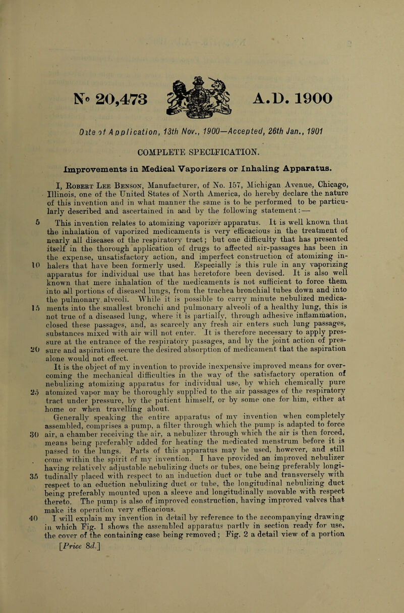 N° 20,473 A.D.1900 Oite of Application, 13th Nov., 1900—Accepted, 26th Jan., 1901 COMPLETE SPECIFICATION. Improvements in Medical Vaporizers or Inhaling Apparatus. I, Robert Lee Benson, Manufacturer, of No. 157, Michigan Avenue, Chicago, Illinois, one of the United States of North America, do hereby declare the nature of this invention and in what manner the same is to he performed to he particu¬ larly described and ascertained in and by the following statement: — 5 This invention relates to atomizing vaporizer apparatus. It is well known that the inhalation of vaporized medicaments is very efficacious in the treatment of nearly all diseases of the respiratory tract; but one difficulty that has presented itself in the thorough application of drugs to affected air-passages has been in the expense, unsatisfactory action, and imperfect construction of atomizing in- 10 halers that have been formerly used. Especially is this rule in any vaporizing apparatus for individual use that has heretofore been devised. It is also well known that mere inhalation of the medicaments is not sufficient to force them into all portions of diseased lungs, from the trachea bronchial tubes down and into the pulmonary, alveoli. While it is possible to carry minute nebulized medica- 15 ments into the smallest bronchi and pulmonary alveoli of a healthy lung, this is not true of a diseased lung, where it is partially, through adhesive inflammation, closed these passages, and, as scarcely any fresh air enters such lung passages, substances mixed with air will not enter. It is therefore necessary to apply pres¬ sure at the entrance of the respiratory passages, and by the joint action of pres- 20 sure and aspiration secure the desired absorption of medicament that the aspiration alone would not effect. It is the object of my invention to provide inexpensive improved means for over¬ coming the mechanical difficulties in the way of the satisfactory operation of nebulizing atomizing apparatus for individual use, by which chemically pure 25 atomized vapor may be thoroughly suppled to the air passages of the respiratory tract under pressure, by the patient himself, or by some one for him, either at home or when travelling about. Generally speaking the entire apparatus of my invention when completely assembled, comprises a pump, a filter through which the pump is adapted to force d() air, a chamber receiving the air, a nebulizer through which the air is then forced, means being preferably added for heating the medicated menstrum before it is passed to the lungs. Parts of this apparatus may be used, however, and still come within the spirit of my invention. I have provided an improved nebulizer having relatively adjustable nebulizing ducts or tubes, one being preferably longi- 35 tudinallv placed with respect to an induction duct or tube and transversely with respect to an eduction nebulizing duct or tube, the longitudinal nebulizing duct being preferably mounted upon a sleeve and longitudinally movable with respect thereto. The pump is also of improved construction, having improved valves that make its operation very efficacious. 40 I will explain my invention in detail by reference to the accompanying drawing in which Fig. 1 shows the assembled apparatus partly in section ready for use, the cover of the containing case being removed; Fig. 2 a detail view of a portion [Price 8<i.]