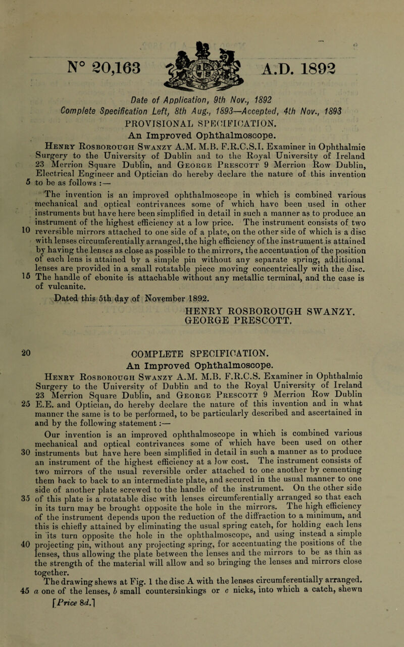 Date of Application, 9th Nov., 1892 Complete Specification Left, 8th Aug., 1893—Accepted, 4th Nov., 1893 PROVISIONAL SPECIFICATION. An Improved Ophthalmoscope. Henry Rosborough Swanzy A.M. M.B. F.R.C.S.I. Examiner in Ophthalmic Surgery to the University of Dublin and to the Royal University of Ireland 23 Merrion Square Dublin, and George Prescott 9 Merrion Row Dublin, Electrical Engineer and Optician do hereby declare the nature of this invention 5 to be as follows :— The indention is an improved ophthalmoscope in which is combined various mechanical and optical contrivances some of which have been used in other instruments but have here been simplified in detail in such a manner as to produce an instrument of the highest efficiency at a low price. The instrument consists of two 10 reversible mirrors attached to one side of a plate, on the other side of which is a disc with lenses circumferentially arranged, the high efficiency of the instrument is attained by having the lenses as close as possible to the mirrors, the accentuation of the position of each lens is attained by a simple pin without any separate spring, additional lenses are provided in a small rotatable piece moving concentrically with the disc. 15 The handle of ebonite is attachable without any metallic terminal, and the case is of vulcanite. Dated this 5th day of November 1892. HENRY ROSBOROUGH SWANZY. GEORGE PRESCOTT. 20 COMPLETE SPECIFICATION. An Improved Ophthalmoscope. Henry Rosborough Swanzy A.M. M.B. F.R.C.S. Examiner in Ophthalmic Surgery to the University of Dublin and to the Royal University of Ireland 23 Merrion Square Dublin, and George Prescott 9 Merrion Row Dublin 25 E.E. and Optician, do hereby declare the nature of this invention and in what manner the same is to be performed, to be particularly described and ascertained in and by the following statement:— Our invention is an improved ophthalmoscope in which is combined various mechanical and optical contrivances some of which have been used on other 30 instruments but have here been simplified in detail in such a manner as to produce an instrument of the highest efficiency at a low cost. The instrument consists of two mirrors of the usual reversible order attached to one another by cementing them back to back to an intermediate plate, and secured in the usual manner to one side of another plate screwed to the handle of the instrument. On the other side 35 of this plate is a rotatable disc with lenses circumferentially arranged so that each in its turn may be brought opposite the hole in the mirrors. The high efficiency of the instrument depends upon the reduction of the diffraction to a minimum, and this is chiefly attained by eliminating the usual spring catch, for holding each lens in its turn opposite the hole in the ophthalmoscope, and using instead a simple 40 projecting pin, without any projecting spring, for accentuating the positions of the lenses, thus allowing the plate between the lenses and the mirrors to be as thin as the strength of the material will allow and so bringing the lenses and mirrors close together. The drawing shews at Fig. 1 the disc A with the lenses circumferentially arranged. 45 a one of the lenses, h small countersinkings or c nicks, into which a catch, shewn \Price 8d.]