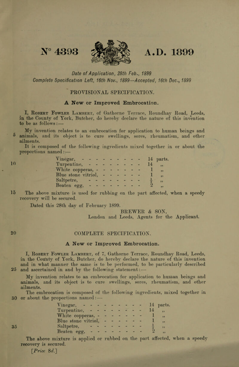 5 10 15 20 25 30 35 N° 4393 A.D. 1399 Date of Application, 28th Feb., 1899 Complete Specification Left, 16th Nov., 1899—Accepted, 16th Dec., 1899 ' PEOYISIOXAL SPECIFICATIOX. A New or Improved Embrocation. I, Robert Fowler Lambert, of Gathorne Terrace, Roimdhay Road, Leeds, in the County of York, Butcher, do hereby declare tlie nature of this invention to he as follows: — My invention relates to an embrocation for application to human beings and animals, and its object is to cure swellings, sores, rheumatism, and other ailments. It is composed of the following ingredients mixed together in or about the proportions named: — Vinegar, ..14 parts. Turpentine,.14 ,, IVliite copperas,. 1 ,, Blue stone vitriol,. 1 „ Saltpetre, .i Beaten egg, - -- -- -- - 2 ,, The above mixture is used for rubbing on the part affected, when a speedy recovery will be secured. V Dated this 28th day of February 1899. BREWER & SOX, London and Leeds, Agents for the Applicant. COMPLETE SPECIFICATIOX. A New or Improved Embrocation. I, Robert Fowler Lambert, of 7, Gathorne Terrace, Roundhay Road, Leeds, in the Coffutv of York, Butcher, do hereby declare the nature of this invention and in what manner the same is to be performed, to be particularly described and ascertained in and by the following statement: — My invention relates to an embrocation for application to human beings and animals, and its object is to cure swellings, sores, rheumatism, and other ailments. The embrocation is composed of the following ingredients, mixed together in or about the proportions named: — Vinegar,.14 parts. Turpentine,.14 ,, White copperas, . 1 ,, Blue stone vitriol, - -- -- - 1 ,, Saltpetre, ------- - i ,, Beaten egg, - -- -- -- - 2 ,, The above mixture is applied or rubbed on the part affected, when a speedy recovery is secured. [^Price 8</.]