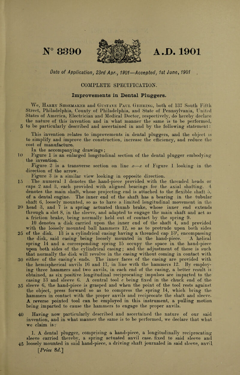 N° 8390 A .D. 1901 Date of Application, 23rd Apr., 1901—Accepted, 1st June, 1901 COMPLETE SPECIFICATION. Improvements in Dental Pluggers. We, Harry Shoemaker and Gustave Paul Behring, both of 13T South Fifth Street, Philadelphia, County of Philadelphia, and State of Pennsylvania, United States of America, Electrician and Medical Doctor, respectively, do hereby declare the nature of this invention and in what manner the same is to be performed, 5 to be particularly described and ascertained in and by the following statement: This invention relates to improvements in dental pluggers, and the object is to simplify and improve the construction, increase the efficiency, and reduce the cost of manufacture. In the accompanying drawings; 10 Figure 1 is an enlarged longitudinal section of the dental plugger embodying the invention. Figure 2 is a transverse section on line x-—x of Figure 1 looking in the direction of the arrow. Figure 3 is a similar view looking in opposite direction. 15 The numeral 1 denotes the hand-piece provided with the threaded heads or caps 2 and 3, each provided with aligned bearings for the axial shafting. 4 denotes the main shaft, whose projecting end is attached to the flexible shaft 5, of a dental engine. The inner end of the shaft has a bearing in the tubular shaft 6, loosely mounted, so as to have a limited longitudinal movement in the 20 head 3, and 7 is a spring actuated thumb brake, whose inner end extends through a slot 8, in the sleeve, and adapted to engage the main shaft and act as a friction brake, being normally held out of contact by the spring 9. 10 denotes a disk carried upon the inner end of the shaft 4, and provided with the loosely mounted ball hammers 12, so as to protrude upon both sides 25 of the disk. 13 is a cylindrical casing having a threaded cap 131, encompassing the disk, said casing being loosely mounted in the hand-piece. A helical spring 14 and a corresponding spring 15 occupy the space in the hand-piece upon both sides of the cylindrical casing; and the adjustment of these is such that normally the disk will revolve in the casing without coming in contact with 30 either of the casing’s ends. The inner faces of the casing are provided with the hemispherical anvils 16 and 17, in line with the hammers 12. By employ¬ ing three hammers and two anvils, in each end of the casing, a better result is obtained, as six positive longitudinal reciprocating impulses are imparted to the casing 13 and sleeve 6. A central tool c being fixed in fhe chuck end of the 35 sleeve 6, the hand-piece is grasped and when the point of the tool rests against the object, press forward so as to compress the spring 14, which bring the hammers in contact with the proper anvils and reciprocate the shaft and sleeve. A reverse pointed tool can be employed in this instrument, a pulling motion being imparted to cause the hammers to engage the proper anvils. 40 Having now particularly described and ascertained the nature of our said invention, and in what manner the same is to be performed, we declare that what we claim is:' 1. A dental plugger, comprising a hand-piece, a longitudinally reciprocating sleeve carried thereby, a spring actuated anvil case, fixed to said sleeve and 45 loosely mounted in said hand-piece, a driving shaft journaled in said sleeve, anvil [Price 8<r/.]