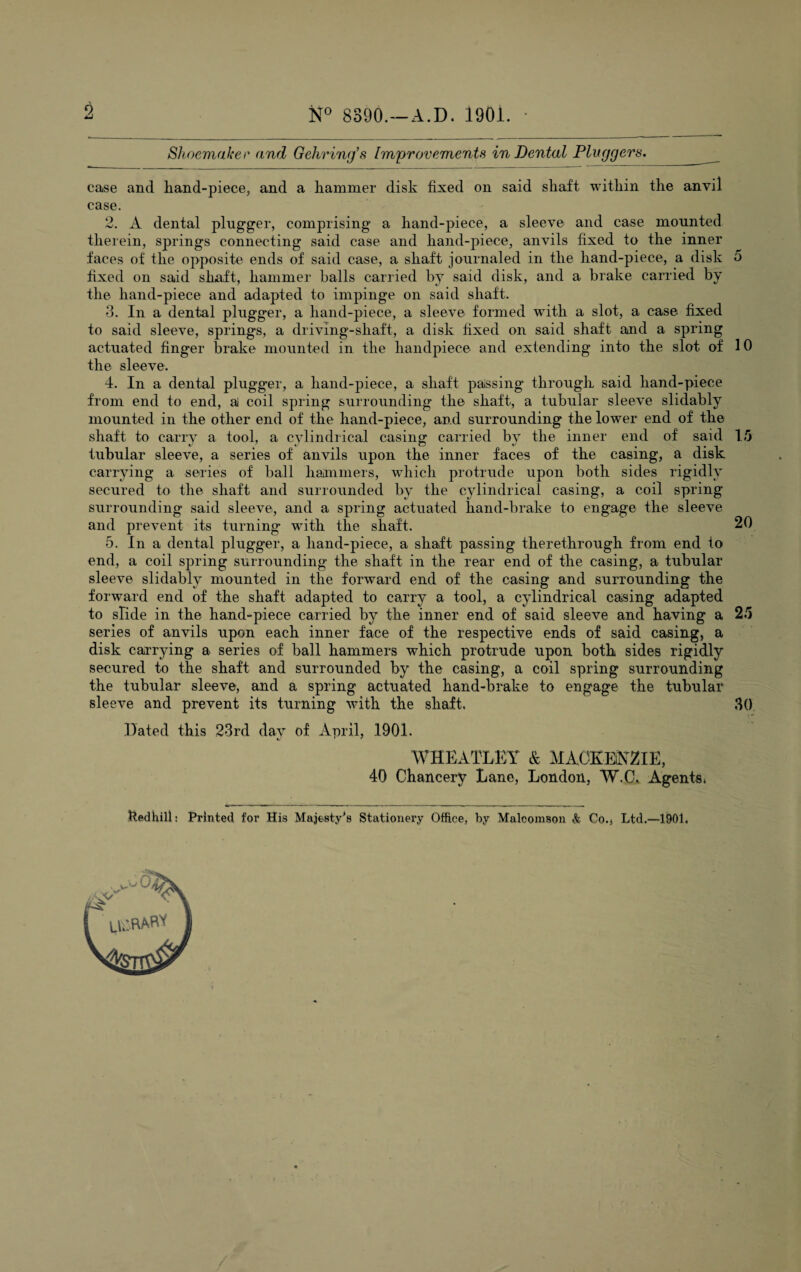 to iST0 8390.—A.D. 1901. Shoemaker and Gehring’s Improvements in Dental Pluggers.__ case and hand-piece, and a hammer disk fixed on said shaft within the anvil case. 2. A dental plugger, comprising a hand-piece, a sleeve and case mounted therein, springs connecting said case and hand-piece, anvils fixed to the inner faces of the opposite ends of said case, a shaft journaled in the hand-piece, a disk 5 fixed on said shaft, hammer balls carried by said disk, and a brake carried by the hand-piece and adapted to impinge on said shaft. 3. In a dental plugger, a hand-piece, a sleeve formed with a slot, a case fixed to said sleeve, springs, a driving-shaft, a disk fixed on said shaft and a spring actuated finger brake mounted in the handpiece and extending into the slot of 10 the sleeve. 4. In a dental plugger, a hand-piece, a shaft passing through said hand-piece from end to end, a coil spring surrounding the shaft, a tubular sleeve slidably mounted in the other end of the hand-piece, and surrounding the lower end of the shaft to carry a tool, a cylindrical casing carried by the inner end of said 15 tubular sleeve, a series of anvils upon the inner faces of the casing, a disk carrying a series of ball hammers, which protrude upon both sides rigidly secured to the shaft and surrounded by the cylindrical casing, a coil spring surrounding said sleeve, and a spring actuated hand-brake to engage the sleeve and prevent its turning with the shaft. 20 5. In a dental plugger, a hand-piece, a shaft passing therethrough from end to end, a coil spring surrounding the shaft in the rear end of the casing, a tubular sleeve slidably mounted in the forward end of the casing and surrounding the forward end of the shaft adapted to carry a tool, a cylindrical casing adapted to sHde in the hand-piece carried by the inner end of said sleeve and having a 25 series of anvils upon each inner face of the respective ends of said casing, a disk carrying a series of ball hammers which protrude upon both sides rigidly secured to the shaft and surrounded by the casing, a coil spring surrounding the tubular sleeve, and a spring actuated hand-brake to engage the tubular sleeve and prevent its turning with the shaft, 30 Hated this 23rd day of April, 1901. WHEATLEY & MACKENZIE, 40 Chancery Lane, London, W.C. Agents* kedhill: Printed for His Majesty's Stationery Office, by Malcomson & Co.j Ltd.—1901.