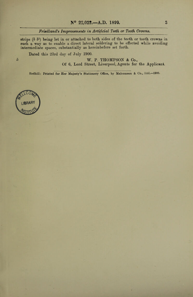 Friedland’s Improvements in Artificial Teeth or Tooth Crowns. strips (b b1) being let in or attached to both sides of the teeth or tooth crowns in such a way as to enable a direct lateral soldering to be effected while avoiding intermediate spaces, substantially as hereinbefore set forth. Dated this 23rd day of July 1900. o W. P. THOMPSON & Co., Of 6, Lord Street, Liverpool, Agents for the Applicant. Redhill: Printed for Her Majesty's Stationery Office, by Malcomson & Co., Ltd.—1900. N