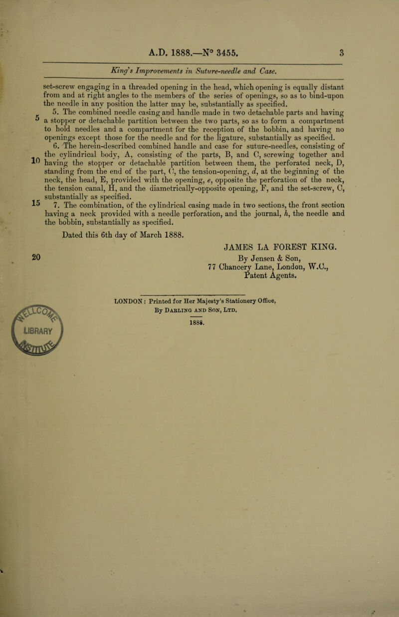 King's Improvements in Sutvre-needle and Case. 5 10 15 set-screw engaging in a threaded opening in the head, which opening is equally distant from and at right angles to the members of the series of openings, so as to bind-upon the needle in any position the latter may be, substantially as specified. 5. The combined needle casing and handle made in two detachable parts and having a stopper or detachable partition between the two parts, so as to form a compartment to hold needles and a compartment for the reception of the bobbin, and having no openings except those for the needle and for the ligature, substantially as specified. 6. The herein-described combined handle and case for suture-needles, consisting of the cylindrical body, A, consisting of the parts, B, and 0, screwing together and having the stopper or detachable partition between them, the perforated neck, D, standing from the end of the part, (J, the tension-opening, d, at the beginning of the neck, the head, E, provided with the opening, e, opposite the perforation of the neck, the tension canal, H, and the diametrically-opposite opening, F, and the set-screw, C, substantially as specified. 7. The combination, of the cylindrical casing made in two sections, the front section having a neck provided with a needle perforation, and the journal, A, the needle and the bobbin, substantially as specified. Dated this 6th day of March 1888. 20 JAMES LA FOREST KING. By Jensen & Son, 77 Chancery Lane, London, W.O., Patent Agents. library LONDON : Printed for Her Majesty’s Stationery Office. By Darling and Son, Ltd. 1888.