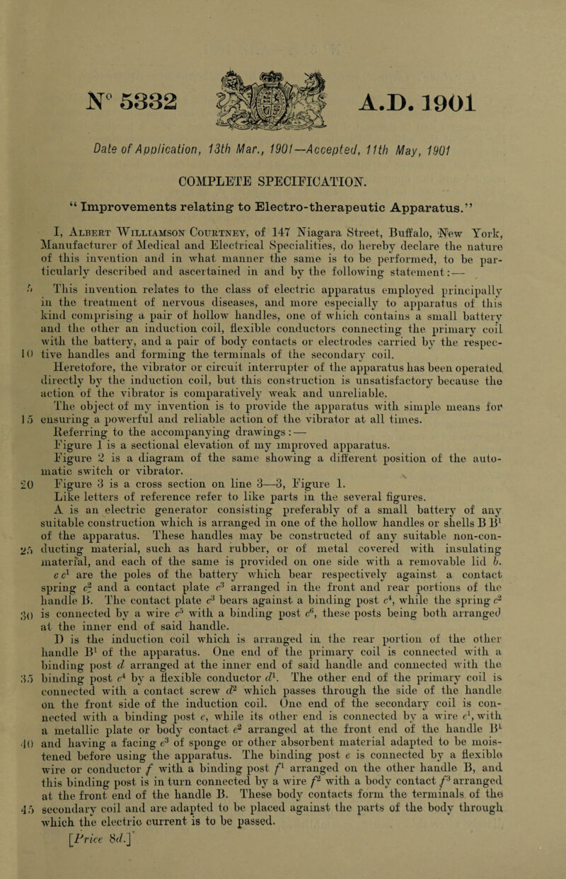 N°5832 A.D.1901 Date of Application, 13th Mar., 1901— Accepted, 11th May, 1901 COMPLETE SPECIFICATION. “ Improvements relating* to Electro-therapeutic Apparatus. -’ I, Albert Williamson Courtney, of 147 Niagara Street, Buffalo, New York, Manufacturer of Medical and Electrical Specialities, do hereby declare the nature of this invention and in what manner the same is to be performed, to be par¬ ticularly described and ascertained in and by the following statement: — 5 This invention relates to the class of electric apparatus employed principally in the treatment of nervous diseases, and more especially to apparatus of this kind comprising a pair of hollow handles, one of which contains a small battery and the other an induction coil, flexible conductors connecting the primary coil with the battery, and a pair of body contacts or electrodes carried by the respec- 10 tive handles and forming the terminals of the secondary coil. Heretofore, the vibrator or circuit interrupter of the apparatus lias been operated directly by the induction coil, but this construction is unsatisfactory because the action of the vibrator is comparatively weak and unreliable. The object of my invention is to provide the apparatus with simple means for 15 ensuring a powerful and reliable action of the vibrator at all times. Referring to the accompanying drawings: — Figure 1 is a sectional elevation of my improved apparatus. Figure 2 is a diagram of the same showing* a different position of the auto¬ matic switch or vibrator. 20 Figure 3 is a cross section on line 3—3, Figure 1. Like letters of reference refer to like parts in the several figures. A is an electric generator consisting preferably of a small battery of any suitable construction which is arranged in one of the hollow handles or shells B B1 of the apparatus. These handles may be constructed of any suitable non-con- 2,r> ducting material, such as hard rubber, or of metal covered with insulating material, and each of the same is provided on one side with a removable lid h. c c1 are the poles of the battery which bear respectively against a contact spring e2 and a contact plate c3 arranged in the front and rear portions of the handle B. The contact plate c3 bears against a binding post c4, while the spring c2 30 is connected by a wire c5 with a binding post c6, these posts being both arranged at the inner end of said handle. D is the induction coil which is arranged in the rear portion of the other handle B1 of the apparatus. One end of the primary coil is connected with a binding post cl arranged at the inner end of said handle and connected with the 35 binding post cA by a flexible conductor cl1. The other end of the primary coil is connected with a contact screw cl2 which passes through the side of the handle on the front side of the induction coil. One end of the secondary coil is con¬ nected with a binding post e, while its other end is connected by a wire eL, with a metallic plate or body contact e2 arranged at the front end of the handle BL 40 and having a facing e3 of sponge or other absorbent material adapted to be mois¬ tened before using the apparatus. The binding post e is connected by a flexible wire or conductor f with a binding post f1 arranged on the other handle B, and this binding post is in turn connected by a wire /2 with a body contact f3 arranged at the front end of the handle B. These body contacts form the terminals of the 4 5 secondary coil and are adapted to be placed against the parts of the body through which the electric current is to be passed. [Price Sd.j