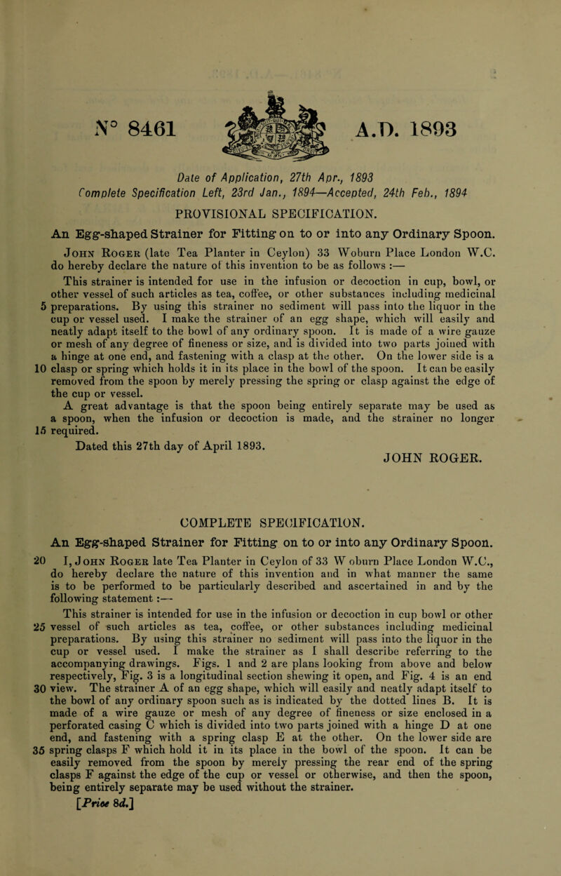 N° 8461 A.D. 1893 Date of Application, 27th Apr., 1893 Complete Specification Left, 23rd Jan., 1894—Accepted, 24th Feb., 1894 PROVISIONAL SPECIFICATION. An Egg-shaped Strainer for Fitting on to or into any Ordinary Spoon. John Roger (late Tea Planter in Ceylon) 33 Woburn Place London W.C. do hereby declare the nature of this invention to be as follows :— This strainer is intended for use in the infusion or decoction in cup, bowl, or other vessel of such articles as tea, coffee, or other substances including medicinal 5 preparations. By using this strainer no sediment will pass into the liquor in the cup or vessel used. I make the strainer of an egg shape, which will easily and neatly adapt itself to the bowl of any ordinary spoon. It is made of a wire gauze or mesh of any degree of fineness or size, and is divided into two parts joined with a hinge at one end, and fastening with a clasp at the other. On the lower side is a 10 clasp or spring which holds it in its place in the bowl of the spoon. It can be easily removed from the spoon by merely pressing the spring or clasp against the edge of the cup or vessel. A great advantage is that the spoon being entirely separate may be used as a spoon, when the infusion or decoction is made, and the strainer no longer 15 required. Dated this 27th day of April 1893. JOHN ROGER. COMPLETE SPECIFICATION. An Egg-shaped Strainer for Fitting on to or into any Ordinary Spoon. 20 I, John Roger late Tea Planter in Ceylon of 33 W oburn Place London W.C., do hereby declare the nature of this invention and in what manner the same is to be performed to be particularly described and ascertained in and by the following statement :— This strainer is intended for use in the infusion or decoction in cup bowl or other 25 vessel of such articles as tea, coffee, or other substances including medicinal preparations. By using this strainer no sediment will pass into the liquor in the cup or vessel used. I make the strainer as I shall describe referring to the accompanying drawings. Figs. 1 and 2 are plans looking from above and below respectively, Fig. 3 is a longitudinal section shewing it open, and Fig. 4 is an end 30 view. The strainer A of an egg shape, which will easily and neatly adapt itself to the bowl of any ordinary spoon such as is indicated by the dotted lines B. It is made of a wire gauze or mesh of any degree of fineness or size enclosed in a perforated casing C which is divided into two parts joined with a hinge D at one end, and fastening with a spring clasp E at the other. On the lower side are 35 spring clasps F which hold it in its place in the bowl of the spoon. It can be easily removed from the spoon by merely pressing the rear end of the spring clasps F against the edge of the cup or vessel or otherwise, and then the spoon, being entirely separate may be used without the strainer. [Prite 8d.]