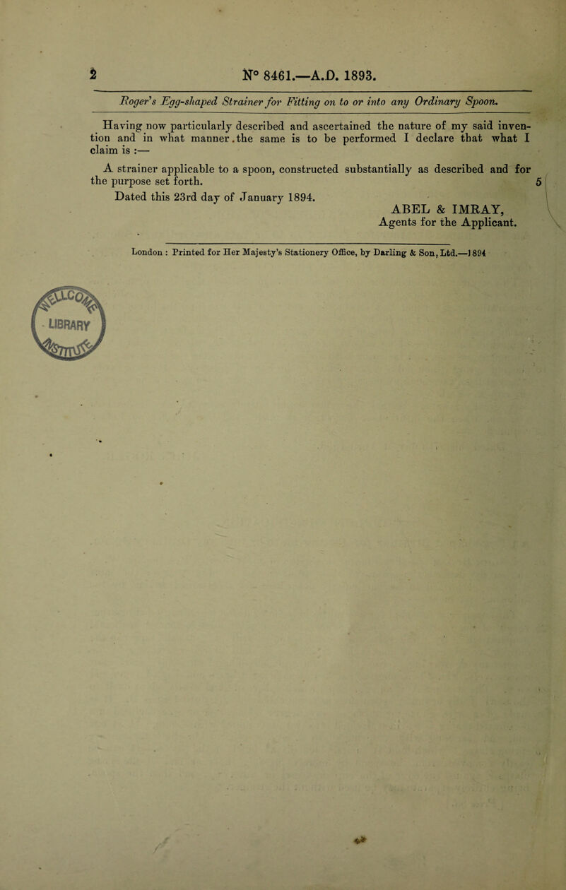 Roger s Egg-shaped Strainer for Fitting on to or into any Ordinary Spoon, Having now particularly described and ascertained the nature of my said inven¬ tion and in what manner.the same is to be performed I declare that what I claim is :— A strainer applicable to a spoon, constructed substantially as described and for the purpose set forth. Dated this 23rd day of January 1894. ABEL & IMRAY, Agents for the Applicant. London : Printed for Her Majesty’s Stationery Office, by Darling <fc Son, Ltd.—1894 LIBRARY