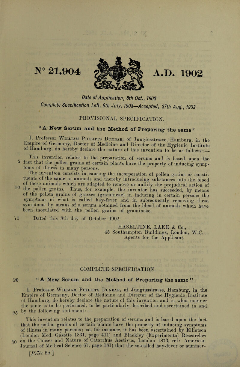 A ^ 21,904 A.B. 1902 Date of Application, 8th Oct, 1902 Complete Specification Left, 8th July, 1903—Accepted, 27th Aug., 1903 PROAISIOiN^AL SPECinCATIOA. “A New Serum and the Method of Preparing the same’' Professor William Philipps Dua^bap, of Jungiusstrasse, Hamburg, in the Empire of Germany, Doctor of Medicine and Director of the Hj^gienic Institute of Hamburg, do hereby declare the nature of this invention to be as follows: — This invention relates to the preparation of serums and is based upon the fact that the pollen grains of certain plants have the property of inducing symp¬ toms of illness in many persons. The indention consists in causing the incorporation of pollen grains or consti¬ tuents of the same in animals and thereby introducing substances into the blood of these animals which are adapted to remove or nullify the prejudical action of the pollen grains. Thus, for example, the inventor has succeeded, by means of the pollen grains of grasses (gramineae) in inducing in certain persons the symptoms of what is called hay-fever and in subsequently removing these symptoms by means of a serum obtained from the blood of animals which have been inoculated with the pollen grains of gramineae. i5 Dated this 8th day of October 1902. HASELTINE, LAKE & Co., 45 Southampton Buildings, London, W.C. Agents for the Applicant. COMPLETE SPECIEICATTOH. 20 “A New Serum and the Method of Preparing the same ” I, Professor William Philipps Dunbar, of Jungiusstrasse, Hamburg, in the Empire of Germany, Doctor of Medicine and Director of the Hygienic Institute of Hamburg, do hereby declare the nature of this invention and in what manner the same is to be performed, to be particularly described and ascertained in and *>5 following statement: — This invention relates to the preparation of serums and is based upon the fact that the pollen grains of certain plants have the property of inducing symptoms of illness in many persons ; so, for instance, it has been asceiTained by Elliotson (London Med. Gazette 1881, page 411) and Blackley (Experimental Researches 30 on the Causes and Kature of Catarrhus Aestivus, London 1873, ref: American Journal of Medical Science 67, page 181) that the so-called hay-fever or summer- [PrTce 8r/.j ,