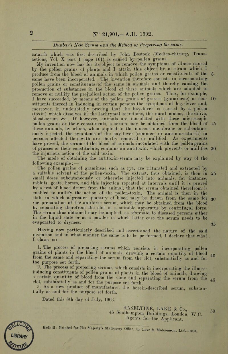 N 21,904.—A.D. 1902. tf Dun}yiT\-i Nav) Sermii and the Method oj Prepari'ng the same. catarrh which was first described by John Bostock (Medico-chimrg, Trans¬ actions, Tol. X part 1 page Ibl) is caused by pollen grains. My invention now has for its object to remove the symptoms of illness caused by the pollen grains of plants and I attain this object bj^ a serum which I produce from the blood of animals in which pollen grains or constituents of the 5 same have been incorporated. The invention therefore consists in incorporating pollen grains or constituents of the same in animals and thereby causing the pronuction of substances in the blood of these animals which are adapted to remove or nullify the jirejudical action of the pollen grains. Thus, for example, I have succeeded,, by means of the pollen grains of grasses (gramineae) or con- 10 stituents thereof in inducing in certain persons the symptoms of hay-fever and, moreover, in undoubtedly proving that the hay-fever is caused by a poison (toxin) wdiich dissolves in the lachrymal secretions, the nasal mucus, the saliva, blood-serum &c. If however, animals are inoculated with these microscopic pollen grains or their constituents, a serum may be obtained from the blood of these animals, by which, when applied to the mucous membrane or subcutane¬ ously injected, the symptoms of the hay-fever (summer- or autumn-catarrh) in persons affected therewith are shortly removed or nullified. As experiments have proved, the serum of the blood of animals inoculated with the pollen grains of grasses or their constituents, contains an antitoxin, which prevents or nullifies 20 the injurious action of the said toxin. The mode of obtaining the antitoxin-serum may be explained by way of the following example: — The pollen grains of gramineae such as rye, are triturated and extracted by a suitable solvent of the pollen-toxin. The extract, thus obtained, is then in 25 small doses subcutaneously or otherwise injected into animals, for instance, rabbits, goats, horses, and this injection repeated at intervals until it is proved by a test of blood drawn from the animal, that the serum obtained therefrom is enabled to nullify the action of the pollen-toxin. The animal is then in the state in which a. greater quantity of blood may be drawn from the same for ;»p lire preparation of the antitoxic serum, which may be obtained from the blood bv separating therefrom the clot in a suitable apparatus by centrifugal force. The serum thus obtained may be applied, as aforesaid to diseased persons either in the liquid state or as a powder in which latter case the serum needs to be evaporated to dryness. Having now particularly described and ascertained the nature of the said invention and in what manner the same is to be performed, I declare that 'svhiu I claim is ; — 1. The process of preparing serums which consists in incorporating pollen grains of plants in the blood of animals, drawing a certain quantity of blood a,.. from the same and separating the serum from the clot, substantially as and for tile purpose set forth. 2. ihe process of preparing serums, which consists in incorporating the illness- inducing constituents of pollen grains of plants in the blood of animals, drawing M certain quantitj^- of blood from the same and separating the serum from the clot, substantially as and for the purpose set forth. 3. As a new product of manufacture, the herein-described serum, substaii- t ally as and for the purpose set forth. Dated this 8th dav of Julv, 1903. IIASELTIXE, LAKE Co., 4o Southampton Buildings, London, W.C. Agents for the Applicant. Ke/Ihill; Printed for His Majesty'n StatjoDe.ry Office, b^'L^vc & Malcomson, Ltd.—1903.