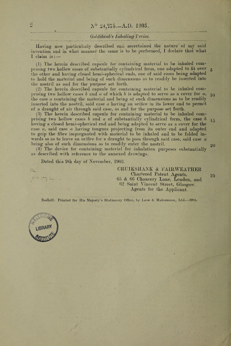 o iVj 24,275.—A. D. 1903. Goldstaub’s Inhaling Vevice. Having now particularly described and ascertained the nature of my said invention and in what manner the same is to be performed, I declare that what I claim is : — (1) The herein described capsule for containing material to be inhaled com- prising two hollow cases of substantially cylindrical form, one adapted to fit over the other and having closed hemi-sphericai ends, one of said cases being adapted to hold the material and being of such dimensions as to readily be inserted into the nostril as and for the purpose set forth. (2) The herein described capsule for containing; material to be inhaled com¬ prising two hollow cases b and a of which b is adapted to serve as a cover for a, the case a containing the material and being of such dimensions as to be readily inserted into the nostril, said case a having an orifice in its lower end to permit of a draught of air through said case, as and for the purpose set forth. (3) The herein described capsule for containing material to be- inhaled com¬ prising two hollow cases b and a of substantially cylindrical form, the case b having a closed hemi-spherical end and being adapted to serve as a cover for the case a, said case a having tongues projecting from its outer end and adapted to grip the fibre impregnated with material to be inhaled and to be folded in¬ wards so as to leave an orifice for a draught to pass through said case, said case a being also of such dimensions as to readily enter the nostril. (4) The device for containing material for inhalation purposes substantially as described with reference to the annexed drawings. Hated this 9th day of November, 1903. CRUIKSHANK. & FAIR,WEATHER Chartered Patent Agents, 65 & 66 Chancery Lane, London, and 62 Saint Vincent Street, Glasgow. Agents for the Applicant. 10 15 20 •>5 tj hedliill: Printed for His Majesty's Stationery Office, by Love & Mulcomson, Ltd.—IDOL