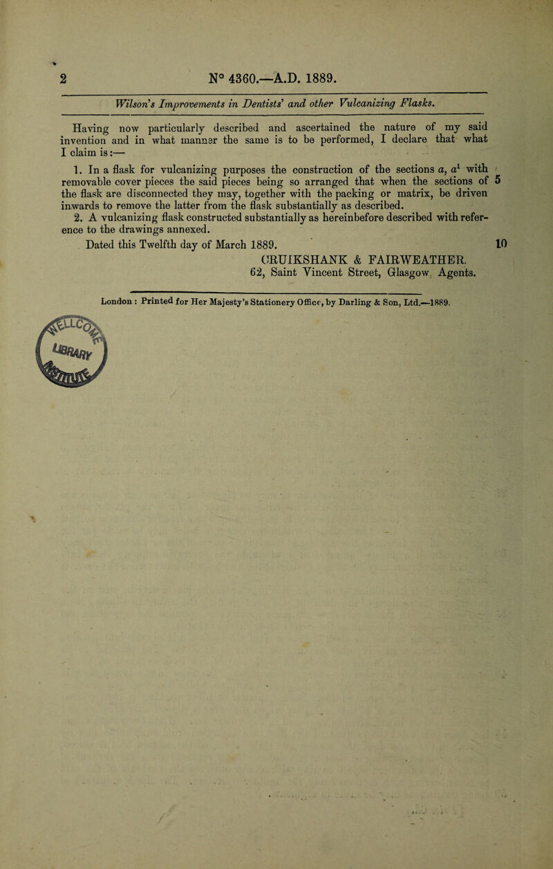 2 N° 4360.—A.D. 1889. Wilson s Improvements in Dentists' and other Vulcanizing Flasks. Having now particularly described and ascertained the nature of my said invention and in what manner the same is to be performed, I declare that what I claim is:— 1. In a flask for vulcanizing purposes the construction of the sections a, a1 with removable cover pieces the said pieces being so arranged that when the sections of 5 the flask are disconnected they may, together with the packing or matrix, be driven inwards to remove the latter from the flask substantially as described. 2. A vulcanizing flask constructed substantially as hereinbefore described with refer¬ ence to the drawings annexed. Dated this Twelfth day of March 1889. 10 ORUIKSHANK & FAIRWEATHER. 62, Saint Yincent Street, Glasgow. Agents.