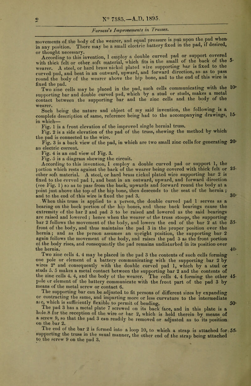 Furness's Improvements in Trusses. movements of the body of the wearer, and equal pressure is put upon the pad when in any position. There may be a small electric battery fixed in the pad, it desired. According to this invention, I employ a double curved pad or support covered with thick felt or other soft material, which fits in the small ot the back of the > wearer. A steel, or hard brass nickol plated wire supporting bar is fixed to the curved pad, and bent in an outward, upward, and forward direction, so as to pass round the body of the wearer above the hip bone, and to the end of this wne is fixed the pad. . , Two zinc cells may be placed in the pad, such cells communicating with the supporting bar and double curved pad, which by a stud or studs, maKes a metal contact between the supporting bar and the zinc cells and the body of the Such being the nature and object of my said invention, the following is a complete description of same, reference being had to the accompanying drawings, in which— Fig. 1 is a front elevation of the improved single hernial truss. Fig. 2 is a side elevation of the pad ot the truss, shewing the method by which 16 the pad is connected to the wire. Fig. 3 is a back view of the pad, in which are two small zinc cells for generating 20' an electric current. Fig. 4 is an end viewr of Fig. 3. Fig. 5 is a diagram shewing the circuit. According to this invention, I employ a double curved pad or support 1, the portion which rests against the back of the wrearer being covered with thick felt or 25- other soft material. A steel, or hard brass r.ickol plated wire supporting bar 2 is fixed to the curved pad 1, and bent in an outward, upward, and forward direction (see Fig. 1) so as to pass from the back, upwards and forward round the body at a point just above the top of the hip bone, then descends to the seat of the hernia ; and to the end of this wire is fixed the pad 3. 30-* When this truss is applied to a person, the double curved pad 1 serves as a bearing on the back portion of the hip bones, and these back bearings cause the extremity of the bar 2 and pad 3 to be raised and lowered as the said bearings are raised and lowered ; hence when the wearer of the truss stoops, the supporting bar 2 follows the movement of the body, and lowers the end of the bar 2 at the 35 front of the body, and thus maintains the pad 3 in the proper position over the hernia; and as the person assumes an upright position, the supporting bar 2 again follows the movement of the body, and raises the pad 3 as the front portion ol the body rises, and consequently the pad remains undisturbed in its position over the hernia. 40- Two zinc cells 4. 4 may be placed in the pad 3 the contents of such cells forming one pole or clement of a battery communicating with the supporting bar 2 by wires 2a and consequently with the double curved pad 1, w’hicli by a stud or studs 5. 5 makes a metal contact between the supporting bar 2 and the contents of the zinc cells 4. 4, and the body ol the wearer. The cells 4. 4 forming the other 45- pole or element ot the battery communicate with the front part of the pad 3 by means of the metal screw or contact 6. 1 he supporting bar can be adjusted to fit persons of different sizes by expanding or contracting the same, and imparting more or less curvature to the intermediate aic, which is sufficiently flexible to permit of bending. 50 dhe pad 3 has a metal plate 7 screwed on its back face, and in this plate is a hole 8 for the reception of the wdre or bar 2, which is held therein by means of a sciew 9, so that the pad 3 can readily be removed or adjusted as to its position The end of the bar 2 is formed into a loop 10, to which a strap is attached for 55 suppoitmg the truss in the usual manner, the other end of the strap being attached to the screw 9 on the pad 3.