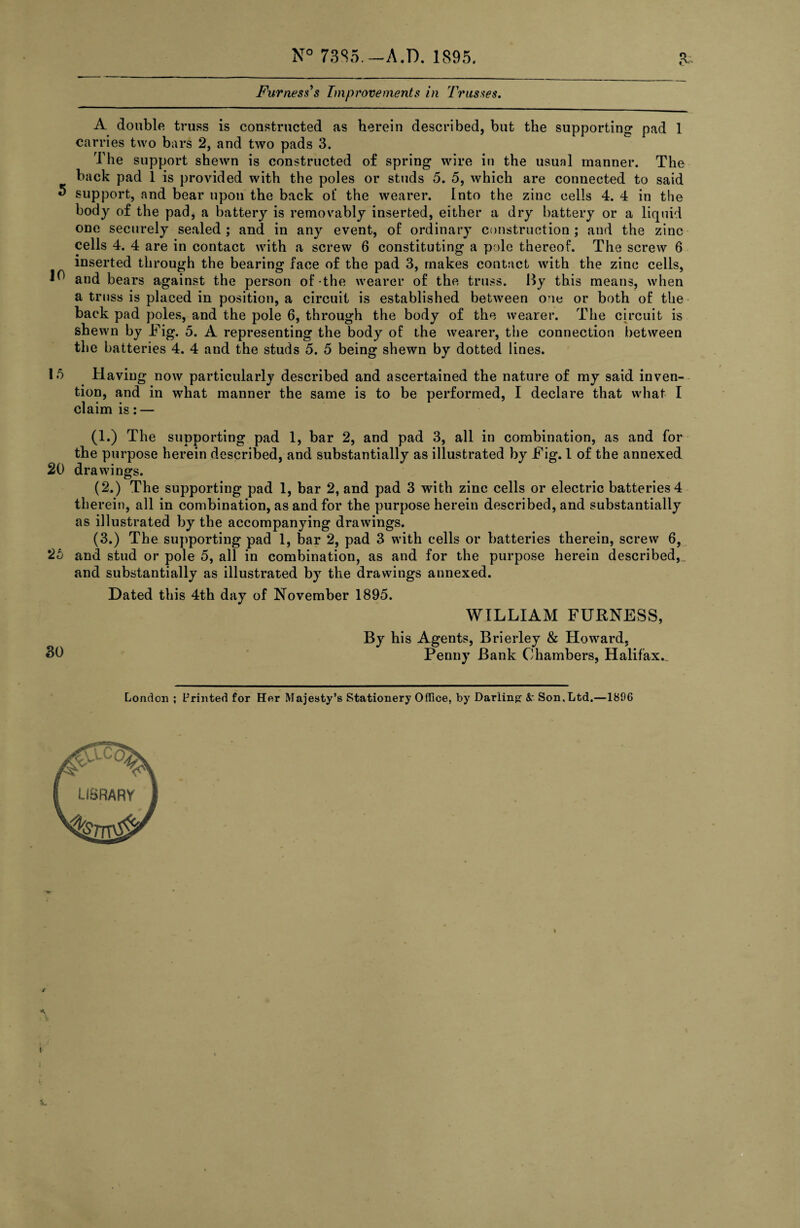 N° 73S5.-A.D. 1895. Furness’s Improvements in Trusses. A double truss is constructed as herein described, but the supporting pad 1 carries two bars 2, and two pads 3. The support shewn is constructed of spring wire in the usual manner. The back pad 1 is provided with the poles or studs 5. 5, which are connected to said 5 support, and bear upon the back of the wearer. Into the zinc cells 4. 4 in the body of the pad, a battery is removably inserted, either a dry battery or a liquid one securely sealed ; and in any event, of ordinary construction ; and the zinc cells 4. 4 are in contact with a screw 6 constituting a pole thereof. The screw 6 inserted through the bearing face of the pad 3, makes contact with the zinc cells, and bears against the person of the wearer of the truss. By this means, when a truss is placed in position, a circuit is established between one or both of the back pad poles, and the pole 6, through the body of the wearer. The circuit is shewn by Fig. 5. A representing the body of the wearer, the connection between the batteries 4. 4 and the studs 5. 5 being shewn by dotted lines. 15 Having now particularly described and ascertained the nature of my said inven¬ tion, and in what manner the same is to be performed, I declare that what I claim is: — (1.) The supporting pad 1, bar 2, and pad 3, all in combination, as and for the purpose herein described, and substantially as illustrated by Fig. 1 of the annexed 20 drawings. (2.) The supporting pad 1, bar 2, and pad 3 with zinc cells or electric batteries 4 therein, all in combination, as and for the purpose herein described, and substantially as illustrated by the accompanying drawings. (3.) The supporting pad 1, bar 2, pad 3 with cells or batteries therein, screw 6, 25 and stud or pole 5, all in combination, as and for the purpose herein described,, and substantially as illustrated by the drawings annexed. Dated this 4th day of November 1895. WILLIAM FURNESS, By his Agents, Brierley & Howard, SO Penny Bank Chambers, Halifax..