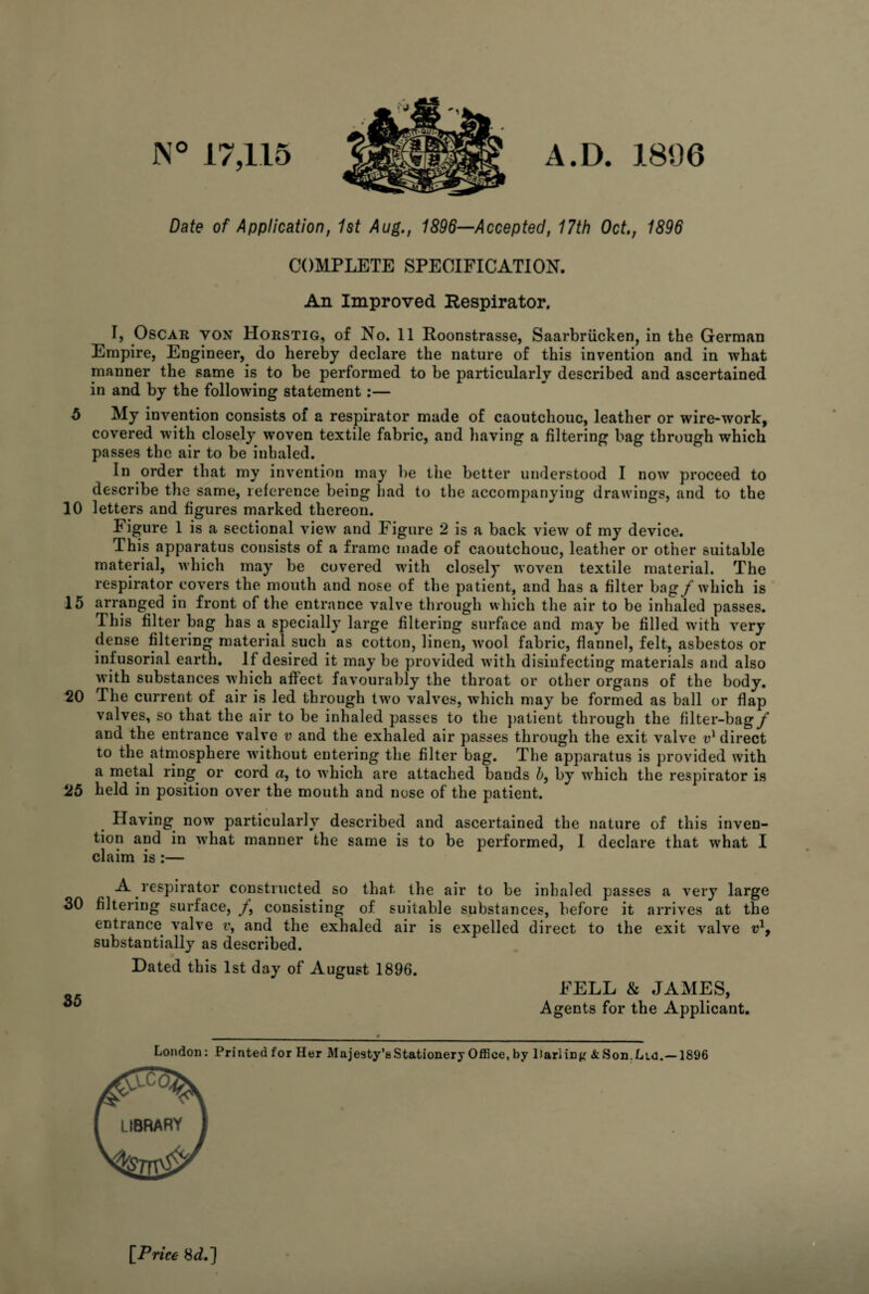 JN° 17,115 A.D. 1806 Date of Application, 1st Aug., 1896—Accepted, 17th Oct., 1896 COMPLETE SPECIFICATION. An Improved Respirator. I, Oscar von Horstig, of No. 11 Roonstrasse, Saarbriicken, in the German Empire, Engineer, do hereby declare the nature of this invention and in what manner the same is to be performed to be particularly described and ascertained in and by the following statement:— 5 My invention consists of a respirator made of caoutchouc, leather or wire-work, covered w7ith closely woven textile fabric, and having a filtering bag through which passes the air to be inhaled. In order that my invention may be the better understood I now proceed to describe the same, reference being had to the accompanying drawings, and to the 10 letters and figures marked thereon. Figure 1 is a sectional view and Figure 2 is a back view of my device. This apparatus consists of a frame made of caoutchouc, leather or other suitable material, which may be covered with closely woven textile material. The respirator covers the mouth and nose of the patient, and has a filter bag/which is 15 arranged in front of the entrance valve through which the air to be inhaled passes. This filter bag has a specially large filtering surface and may be filled with very dense filtering material such as cotton, linen, avooI fabric, flannel, felt, asbestos or infusorial earth. If desired it may be provided with disinfecting materials and also with substances which affect favourably the throat or other organs of the body. 20 The current of air is led through two valves, which may be formed as ball or flap valves, so that the air to be inhaled passes to the patient through the filter-bag/ and the entrance valve v and the exhaled air passes through the exit valve v1 direct to the atmosphere without entering the filter bag. The apparatus is provided with a metal ring or cord a, to which are attached bands b, by which the respirator is 25 held in position over the mouth and nose of the patient. Having now particularly described and ascertained the nature of this inven¬ tion and in what manner the same is to be performed, I declare that what I claim is :— A respirator constructed so that the air to be inhaled passes a very large 30 filtering surface, /, consisting of suitable substances, before it arrives at the entrance valve r, and the exhaled air is expelled direct to the exit valve vl9 substantially as described. Dated this 1st day of August 1896. FELL & JAMES, Agents for the Applicant. London: Printed for Her Majesty’s Stationery Office, by 1 lari in # & Son. Lid.—1896 [Price 8 d.]