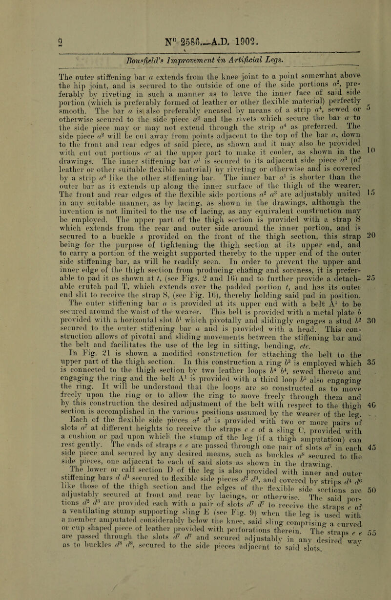 Bousfield9* Improvement in Artificial Legs. 10 15 The outer stiffening bar a extends from the knee joint to a point somewhat^ above the hip joint, and is secured to the outside of one of the side portions a-, pre¬ ferably by riveting in such a manner as to leave the inner face of' said side portion (which is preferably formed of leather or other flexible material) perfectly ^ smooth. The bar a is also preferably encased by means of a strip a4, sewed or ^ otherwise secured to the side piece a2 and the rivets which secure the bar a to the side piece may or may not extend through the strip cA as preferred. The side piece a2 will be cut away from points adjacent to the top of the bar a, down to the front and rear edges of said piece, as shown and it may also be provided with cut out portions ab at the upper part to make it cooler, as shown in the drawings. The inner stiffening bar a1 is secured to its adjacent side piece a3 (of leather or other suitable flexible material) by riveting or otherwise and is covered by a strip d] like the other stiffening bar. The inner bar a1 is shorter than the outer bar as it extends up along the inner surface of the thigh of the wearer. The front and rear edges of the flexible side portions a2 a? are adjustably united in any suitable manner, as by lacing, as shown in the drawings, although the invention is not limited to the use of lacing, as any equivalent construction may be employed. The upper part of the thigh section is provided with a strap 8 which extends from the rear and outer side around the inner portion, and is secured to a buckle s provided on the front of the thigh section, this strap -0 being for the purpose of tightening the thigh section at its upper end, and to carry a portion of the weight supported thereby to the upper end of the outer side stiffening bar, as will be readily seen. In order to prevent the upper and inner edge of the thigh section from producing chafing and soreness, it is prefer¬ able to pad it as shown at t, (see Figs. 2 and 10) and to further provide a detach¬ able crutch pad T, which extends over the padded portion t, and has its outer- end slit to receive the strap S, (see Fig. 16), thereby holding said pad in position. The outer stiffening bar a is provided at its upper end with a belt A1 to be secured around the waist of the wearer. This belt is provided with a metal plate b provided with a horizontal slot bl which pivotally and slidingly engages a stud b2 secured to the outer stiffening bar a and is provided with a head. This con¬ struction allows of pivotal and sliding movements between the stiffening bar and the belt and facilitates the use of tire leg in sitting, bending, etc. In Fig. 21 is shown a modified construction for attaching the belt to the upper part of the thigh section. In this construction a ring b3 is employed which 35 is connected to the thigh section by two leather loops b^b*, sewed thereto and engaging the ring and the belt A1 is provided with a third loop br> also engaging the ring. It will be understood that the loons are so constructed as to move freely upon the ring or to allow the ring to move freely through them and by this construction the desired adjustment of the belt with respect to the thmh 40 section is accomplished in the various positions assumed by the wearer of the leg. - Each of the flexible side pieces a2 a3 is provided with two or more pairs of 2o 30 o b . - -- ' -~ juiivuign uiir [Jctil (JI S. side piece and secured by any desired means, such as buckles «8 secured to the side pieces, one adjacent to each of said slots as shown in the drawing The lower or calf section I) of the leg is also provided with inner and outer stiffening bars </ d1 secured to flexible side pieces tP <P, and covered by strips da like those of the thigh section and the edges of the flexible side'sections are adjustably secured at front and rear by lacings, or otherwise The said n tions ,P <P are provided each with a pair of slots <V tV to receive the straps e a ventilating stump supporting sling E (see Fig. 9) when the leo- is used her amputated considerably below the knee, said sling comprising a curved shaped piece of leather provided with perforations therein The straps e , a membe or cup are passed through the slots ,F ,P and secured adjustably in any desired way as to buckles r/8 </\ secured to the side pieces adjacent to said slots, 45 etions are por- of used with 50 oo