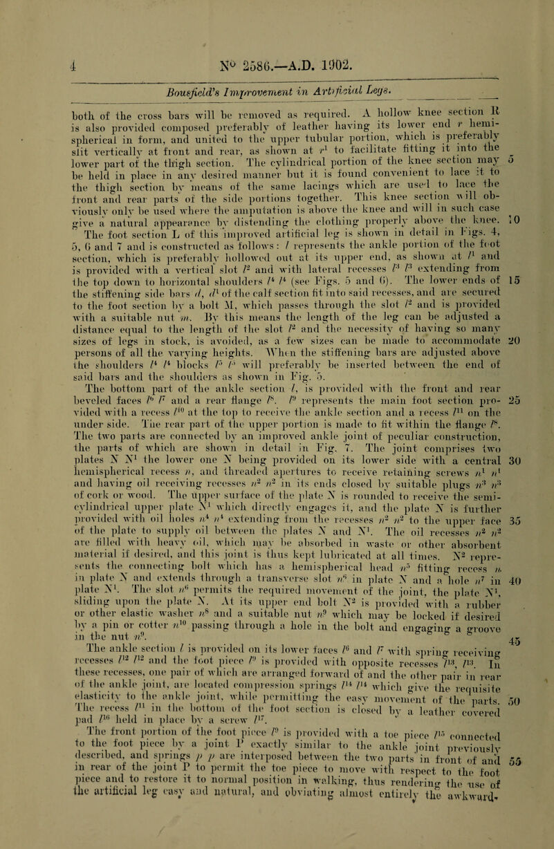 Bousfield's Improvement in Artificial Leys. botli of the cross bars will be removed as required. A hollow knee section I is also provided composed preferably of leather having its lower end ? hemi¬ spherical in form, and united to the upper tubular portion, which is pi ef era by slit vertically at front and rear, as shown at r1 to facilitate fitting it into the lower part of the thigh section. The cylindrical portion of the knee section maj be held in place in any desired manner but it is found convenient to lace it to the thigh section by means of the same lacings which are used to lace the front and rear parts of the side portions together, this knee section will ob¬ viously onlv be used where the amputation is above the knee and will in such case give a natural appearance by distending the clothing properly above the knee. The foot section L of this improved artificial leg is shown in detail in bigs. 4, 5, (> and T and is constructed as follows : / represents the ankle portion of the foot section, which is preferably hollowed out at its upper end, as shown at ll and is provided with a vertical slot P and with lateral recesses P P extending from the top down to horizontal shoulders P P (see Figs. 5 and G). rlhe lower ends of the stiffening side bars d, dl of the calf section fit into said recesses, and are secured to the foot section by a bolt 31, which passes through the slot P and is provided with a suitable nut m. By this means the length of the leg can be adjusted a distance equal to the length of the slot P and the necessity of having so many sizes of legs in stock, is avoided, as a few sizes can be made to accommodate persons of all the varying heights. When the stiffening bars are adjusted above the shoulders P P blocks P P will preferably be inserted between the end of said bars and the shoulders as shown in Fig. 5. The bottom part of the ankle section l, is provided with the front anel rear beveled faces P P and a rear flange P. P represents the main foot section pro¬ vided with a recess /l0 at the top to receive the ankle section and a recess /n on the under side. The rear part of the upper portion is made to fit within the flange P. The two parts are connected by an improved ankle joint of peculiar construction, the parts of which are shown in detail in Fig. T. The joint comprises two plates A X1 the lower one X being provided on its lower side with a central hemispherical recess n, and threaded apertures to receive retaining screws n1 /P and having oil receiving recesses tr n2 in its ends closed by suitable plugs )P rfi of cork or wood. The upper surface of the plate X is rounded to receive the semi- cylindrieal upper plate X1 which directly engages it, and the plate X is further provided with oil holes iP tP extending from the recesses n2 n2 to the upper face of the plate to supply oil between the plates X and X1. The oil recesses n2 n2 are filled with heavy oil, which may be absorbed in waste or other absorbent material if desired, and this joint is thus kept lubricated at all times. X2 repre¬ sents the connecting bolt which has a hemispherical head n5 fitting recess n. in plate X and extends through a transverse slot tP in plate X and a hole n7 in plate X1. The slot iP permits the required movement of the joint, the plate X1, sliding upon the plate X. At its upper end bolt X2 is provided with a rubber or other elastic washer nB and a suitable nut n? which may be locked if desired by a pin or cotter nw passing through a hole in the bolt and engaging a oToove in the nut nP. & fe fe & The ankle section l is provided on its lower faces P and V with spring receiving recesses P2 P2 and the foot piece P is provided with opposite recesses Ps, P:] In these recesses, one pair of which are arranged forward of and the other pair in m of the ankle joint, are located compression springs lH Pi which give the requisiu elasticity to the ankle joint, while permitting the easy movement of the parts The recess /ll in tin' bottom of the foot section is closed In' a leather envorp, pad lle held in place by a screw F.  ' Tile front portion of the foot piece P is provided with a toe piece !l:> connected to the foot piece l»v a joint 1’ exactly similar to the ankle joint previouslv described, and springs p p are interposed between the two parts' in front of and in rear of the joint P to permit the toe piece to move with respect to the foot piece and to restore it to normal position in walking, thus rendering the use of ike artificial leg easy and natural, and obviating almost entirely the awkward. car fe s. ed o 10 15 20 25 30 35 40 45 50 55