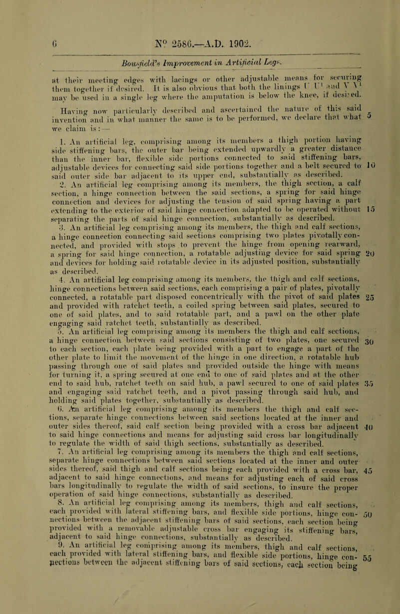 Boutfidd’s Improvement in Artificial Leg*. securing at their meeting edges with lacings or other adjustable means foi ^ tiiem together if desired. It is also obvious that botli the linings 1 l _^ud may be used in a single leg where the amputation is below the knee, if (lesi? ed. Having now particularly described and ascertained the natuie of tins said invention and in what manner the same is to be performed, ve declaie that vhat we claim is: — 10 15 25 30 1. An artificial leg, comprising among its members a thigh portion having side stiffening bars, the outer bar being extended upwardly a greater distance than the inner bar, flexible side portions connected to said stiffening bars, adjustable devices for connecting said side portions together and a belt secured to said outer side bar adjacent to its upper end, substantially as described. 2. An artificial leg comprising among its members, the thigh section, a calf section, a hinge connection between the said sections, a spring for said hinge connection and devices for adjusting the tension of said spring having a part extending to the exterior of said hinge connection adapted to be operated without separating the parts of said hinge connection, substantially as described. 3. An artificial leg comprising among its members, the thigh and calf sections, a hinge connection connecting said sections comprising two plates pivotally con¬ nected, and provided with stops to prevent the hinge from opening rearward, a spring for said hinge connection, a rotatable adjusting device for said spring 20 and devices for holding said rotatable device in its adjusted position, substantially as described. 4. An artificial leg comprising among its members, the thigh and calf sections, hinge connections between said sections, each comprising a pair of plates, pivotally connected, a rotatable part disposed concentrically with the pivot of said plates and provided with ratchet teeth, a coiled spring between said plates, secured to one of said plates, and to said rotatable part, and a pawl on the other plate engaging said ratchet teeth, substantially as described. 5. An artificial leg comprising among its members the thigh and calf sections, a hinge connection between said sections consisting of two plates, one secured to each section, each plate being provided with a part to engage a part of the other plate to limit the movement of the hinge in one direction, a rotatable hub passing through one of said plates and provided outside the hinge with means for turning it, a spring secured at one end to one of said plates and at the other end fo said hub, ratchet teeth on said hub, a pawl secured to one of said plates and engaging said ratchet teeth, and a pivot passing through said hub, and holding said plates together, substantially as described. 6. Mi artificial leg comprising among its members the thigh and calf sec¬ tions, separate hinge connections between said sections located at the inner and outer sides thereof, said calf section being provided with a cross bar adjacent to said hinge connections and means for adjusting said cross bar longitudinallv fo regulate the width of said thigh sections, substantially as described. T. An artificial leg comprising among its members the thigh and calf sections, separate hinge connections between said sections located at the inner and outer sides thereof, said thigh and calf sections being each provided with a cross bar, 45 adjacent to said hinge connections, and means for adjusting each of said cross bars longitudinally to regulate the width of said sections, to insure the proper operation of said hinge connections, substantially as described. 8. An artificial leg comprising among its members, thigh and calf sections, each provided with lateral stiffening bars, and flexible side portions, hinge con- ,j() sections between the adjacent stiffening bars of said sections, each section beino- provided with a removable adjustable cross bar engaging its stiffening bars5 adjacent to said hinge connections, substantially as described. 9. An artificial leg comprising among its members, thigh and calf sections each provided with lateral stiffening bars, and flexible side portions, hin<m con¬ nections between the adjacent stiffening bars of said sections, each section being 35 10 55