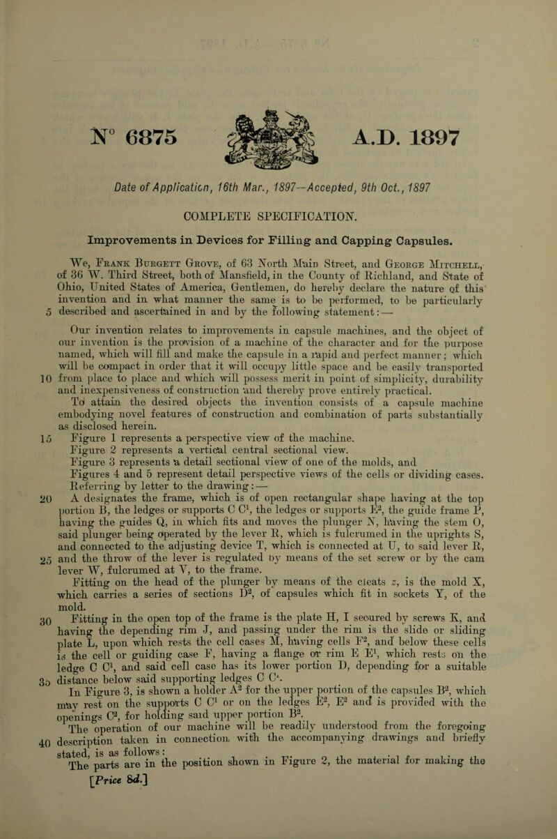 Date of Application, 16th Mar., 1897— Accepted, 9th Oct., 1897 COMPLETE SPECIFICATION. Improvements in Devices for Filling and Capping Capsules. We, Frank Burgett Grove, of 63 North. Main Street, and George Mitchell, of 36 W. Third Street, both of Mansfield, in the County of Richland, and State of Ohio, United States of America, Gentlemen, do hereby declare the nature of this' invention and in what manner the same is to be performed, to be particularly 5 described and ascertained in and by the following statement: — Our invention relates to improvements in capsule machines, and the object of our invention is the provision of a machine of the character and for the purpose named, which will fill and make the capsule in a rapid and perfect manner; which will be compact in order that it will occupy little space and be easily transported 10 from place to place and which will possess merit in point of simplicity, durability and inexpensiveness of construction and thereby prove entirely practical. Toi attain the desired objects the invention consists of a capsule machine embodying novel features of construction and combination of parts substantially as disclosed herein. 15 Figure 1 represents a perspective view of the machine. Figure 2 represents a vertical central sectional view. Figure 3 represents a detail sectional view of one of the molds, and Figures 4 and 5 represent detail perspective views of the cells or dividing cases. Referring by letter to the drawing: — 20 A designates the frame, which is of open rectangular shape having at the top portion B, the ledges or supports C C1, the ledges or supports E2, the guide frame P, having the guides Q, in which fits and moves the plunger N, having the stem 0, said plunger being operated by the lever 11, which is fulcrumed in the uprights S, and connected to the adjusting device T, which is connected at U, to said lever It, 25 and the throw of the lever is regulated by means of the set screw or by the cam lever W, fulcrumed at Y, to the frame. Fitting on the head of the plunger by means of the cleats 21, is the mold X, which carries a series of sections l)2, of capsules which fit in sockets Y, of the mold. 30 Fitting in the open top of the frame is the plate H, I secured by screws Ky and having the depending rim J, and passing under the rim is the slide or sliding plate L, upon which rests the cell cases M, having cells F2, and below these cells is the cell or guiding case F, having a flange or rim E E1, which rests on the ledge C C1, and said cell case has its lower portion D, depending for a suitable 3p distance below said supporting ledges C O. In Figure 3, is shown a holder A2 for the upper portion of the capsules B2, which may rest on the supports C C1 or on the ledges E2, E2 and is provided with the openings C2, for holding said upper portion B2. The operation of our machine will be readily understood from the foregoing 40 description taken in connection with the accompanying drawings and briefly stated, is as follows: . -n- 0 7 n , • ,, The parts are in the position shown m Figure 2, the material lor making the [Price &L]